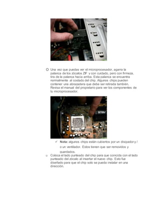 o Una vez que puedas ver el microprocesador, agarra la
palanca de los zócalos ZIF y con cuidado, pero con firmeza,
tira de la palanca hacia arriba. Esta palanca se encuentra
normalmente al costado del chip. Algunos chips pueden
contener una abrazadera que debe ser retirada también.
Revisa el manual del propietario para ver los componentes de
tu microprocesador.
 Nota: algunos chips están cubiertos por un disipador y /
o un ventilador. Estos tienen que ser removidos y
guardados.
o Coloca el lado punteado del chip para que coincida con el lado
punteado del zócalo al insertar el nuevo chip. Esto fue
diseñado para que el chip solo se pueda instalar en una
dirección.
 