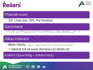 jsem@pavelungr.cz
www.pavelungr.cz
Přesměrování
• 301 (.htaccess, CMS, Php hlavička)
Kanonizace
• <link rel="canonical" href="http://www.domena.cz" />
Zákaz indexace
• Meta robots <meta name="robots" content="noindex">
• + robotst.txt na www.domena.cz/robots.txt
Kvalitní copywriting – unikátní texty
 