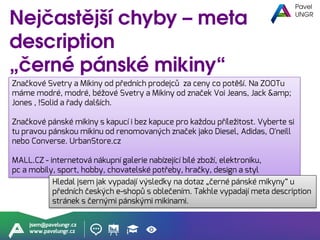 jsem@pavelungr.cz
www.pavelungr.cz
Značkové Svetry a Mikiny od předních prodejců za ceny co potěší. Na ZOOTu
máme modré, modré, béžové Svetry a Mikiny od značek Voi Jeans, Jack &amp;
Jones , !Solid a řady dalších.
Značkové pánské mikiny s kapucí i bez kapuce pro každou příležitost. Vyberte si
tu pravou pánskou mikinu od renomovaných značek jako Diesel, Adidas, O'neill
nebo Converse. UrbanStore.cz
MALL.CZ - internetová nákupní galerie nabízející bílé zboží, elektroniku,
pc a mobily, sport, hobby, chovatelské potřeby, hračky, design a styl
Hledal jsem jak vypadají výsledky na dotaz „černé pánské mikyny“ u
předních českých e-shopů s oblečením. Takhle vypadají meta description
stránek s černými pánskými mikinami.
 