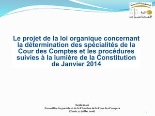 1
Nejib Ktari
Conseiller du président de la Chambre de la Cour des Comptes
(Tunis, 12 juillet 2016)
Le projet de la loi organique concernant
la détermination des spécialités de la
Cour des Comptes et les procédures
suivies à la lumière de la Constitution
de Janvier 2014
 