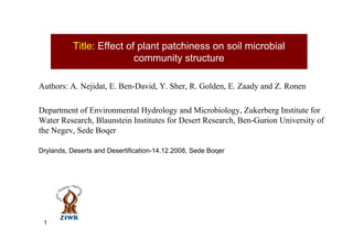 Title: Effect of plant patchiness on soil microbial
                           community structure

Authors: A. Nejidat, E. Ben-David, Y. Sher, R. Golden, E. Zaady and Z. Ronen

Department of Environmental Hydrology and Microbiology, Zukerberg Institute for
Water Research, Blaunstein Institutes for Desert Research, Ben-Gurion University of
the Negev, Sede Boqer

Drylands, Deserts and Desertification-14.12.2008, Sede Boqer




 1
 