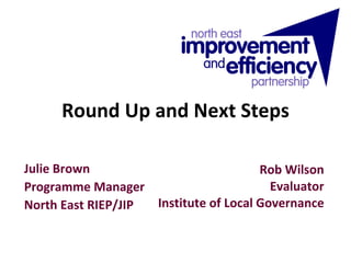 Round Up and Next Steps Rob Wilson Evaluator Institute of Local Governance Julie Brown Programme Manager North East RIEP/JIP 