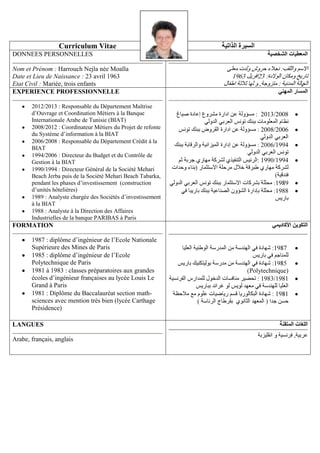 Curriculum Vitae
DONNEES PERSONNELLES
Nom et Prénom : Harrouch Nejla née Moalla
Date et Lieu de Naissance : 23 avril 1963
Etat Civil : Mariée, trois enfants
EXPERIENCE PROFESSIONNELLE
2012/2013 : Responsable du Département Maîtrise
d’Ouvrage et Coordination Métiers à la Banque
Internationale Arabe de Tunisie (BIAT)
2008/2012 : Coordinateur Métiers du Projet de refonte
du Système d’information à la BIAT
2006/2008 : Responsable du Département Crédit à la
BIAT
1994/2006 : Directeur du Budget et du Contrôle de
Gestion à la BIAT
1990/1994 : Directeur Général de la Société Mehari
Beach Jerba puis de la Société Mehari Beach Tabarka,
pendant les phases d’investissement (construction
d’unités hôtelières)
1989 : Analyste chargée des Sociétés d’investissement
à la BIAT
1988 : Analyste à la Direction des Affaires
Industrielles de la banque PARIBAS à Paris

-

2013/2008
2008 2006

1988

FORMATION
1987 : diplôme d’ingénieur de l’Ecole Nationale
Supérieure des Mines de Paris
1985 : diplôme d’ingénieur de l’Ecole
Polytechnique de Paris
1981 à 1983 : classes préparatoires aux grandes
écoles d’ingénieur françaises au lycée Louis Le
Grand à Paris
1981 : Diplôme du Baccalauréat section mathsciences avec mention très bien (lycée Carthage
Présidence)
LANGUES
Arabe, français, anglais

Polytechnique)
1983/1981

 