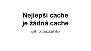 Nejlepší cache
je žádná cache
@ProchazkaFilip
 
