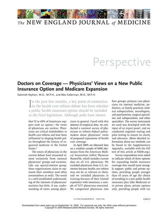 The    NEW ENGLA ND JOURNAL                                                             of   MEDICINE




                                                                     Perspective
Doctors on Coverage — Physicians’ Views on a New Public
Insurance Option and Medicare Expansion
Salomeh Keyhani, M.D., M.P.H., and Alex Federman, M.D., M.P.H.



         I n the past few months, a key point of contention
           in the health care reform debate has been whether
         a public health insurance option should be included
                                                                                        four groups: primary care physi-
                                                                                        cians (in internal medicine, pe-
                                                                                        diatrics, or family practice); med-
                                                                                        ical subspecialists, neurologists,
         in the final legislation. Although polls have shown                            and psychiatrists; surgical special-
                                                                                        ists and subspecialists; and other
         that 52 to 69% of Americans sup-       cians in general. Faced with this       specialties. The survey instrument
         port such an option,1 the views        absence of empirical data, we con-      we used was developed with the
         of physicians are unclear. Physi-      ducted a national survey of phy-        input of an expert panel, and we
         cians are critical stakeholders in     sicians to inform federal policy-       conducted cognitive testing and
         health care reform and have been       makers about physicians’ views          pilot testing to ensure its clarity
         influential in shaping health pol-     of proposed expansions of health        and relevance. (More detailed in-
         icy throughout the history of or-      care coverage.                          formation about our methods can
         ganized medicine in the United             In April 2009, we obtained data     be found in the Supplementary
         States.2                               on a random sample of 6000 phy-         Appendix, available with the full
             The voices of physicians in the    sicians from the American Medi-         text of this article at NEJM.org.)
         current debate have emanated al-       cal Association (AMA) Physician             Survey respondents were asked
         most exclusively from national         Masterfile, which includes current      to indicate which of three options
         physicians’ groups and societies.      data on all U.S. physicians. We         for expanding health insurance
         Like any special-interest group,       excluded physicians from U.S. ter-      coverage they would most strong-
         these organizations claim to rep-      ritories because health care reform     ly support: public and private op-
         resent their members (and often        may not be as relevant to them,         tions, providing people younger
         nonmembers as well). The result        and we excluded physicians in           than 65 years of age the choice
         is a well-established understand-      training because of their limited       of enrolling in a new public health
         ing of the interests of physicians’    experience with insurance; a sam-       insurance plan (like Medicare) or
         societies but little, if any, under-   ple of 5157 physicians remained.        in private plans; private options
         standing of views among physi-         We categorized physicians into          only, providing people with tax


                                                   10.1056/nejmp0908239   nejm.org                                   e24(1)

   Downloaded from www.nejm.org on September 14, 2009 . For personal use only. No other uses without permission.
                      Copyright © 2009 Massachusetts Medical Society. All rights reserved.
 