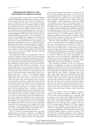 Vol. 332   No. 14                                           EDITORIALS                                                     951


      PARADIGMATIC SHIFTS IN THE                                      lar and internal mammary nodes are treated more ef-
     MANAGEMENT OF BREAST CANCER                                      fectively with radiation than they are with even the
                                                                      most radical forms of surgery. For a true evaluation of
   IT has been almost exactly 100 years since William                 Halsted’s hypothesis, patients in several studies have
Halsted published his seminal report on the use of rad-               been randomly assigned to receive breast-conserving
ical mastectomy “for the cure of cancer of the breast,”1              therapy alone or with radiotherapy.6-8 In these studies
and it is ﬁtting that this issue of the Journal includes              too, a higher local-recurrence rate among women who
the long-term results of two randomized trials evaluat-               underwent lumpectomy alone did not compromise sur-
ing treatment for breast cancer that might be cured                   vival. However, a recent reanalysis of one of these stud-
with mastectomy alone.2,3 Halsted’s ideas and his oper-               ies suggests that this ﬁnding may not hold true with fol-
ation dominated our thinking about the treatment of                   low-up periods of more than 10 years.9 Local failure is
breast cancer until approximately 25 years ago, when a                a particularly difﬁcult consequence of therapy for most
major paradigmatic shift began. The premises underly-                 patients because it is readily apparent and is thus a
ing the Halsted approach were that metastases oc-                     constant reminder that the tumor is no longer curable.
curred by centrifugal and contiguous spread from the                  For both these reasons, the importance of local control
primary tumor in the breast and that, as a result, im-                cannot be dismissed as entirely irrelevant.3
proved local control should decrease the frequency of                    The ﬁrst reports describing an improvement in dis-
metastases and death from cancer.4 In his ﬁrst report,                ease-free survival with the use of adjuvant chemother-
Halsted stated that an operation should be judged on                  apy also stimulated intense controversy.10,11 Many ar-
the achievement of local control rather than “ultimate                gued that an improvement in disease-free survival
cure.” Thus, subsequent generations of physicians have                would not necessarily lead to an improvement in over-
rejected the use of any local treatment associated with               all survival, that early results would not necessarily be
a rate of local recurrence higher than that achieved                  conﬁrmed with longer follow-up, and that this research
with radical mastectomy.1                                             was “diverting the funds away from more valuable bas-
   Six randomized trials have demonstrated that the                   ic research.”12 However, the results with adjuvant che-
survival of patients treated with a breast-conserving                 motherapy have been conﬁrmed in additional studies
operation (variously referred to as lumpectomy, tylecto-              and in an overview of all adjuvant studies.13 The report
my, wide excision, or quadrantectomy) plus radiothera-                by Bonadonna and his colleagues in this issue of the
py is equivalent to that of patients treated with mastec-             Journal demonstrates that the effects are lasting.3
tomy.2 However, the same degree of local control is not                  The underlying rationale for the use of systemic
always achieved with these two procedures. In the                     therapy as an adjuvant to surgery is that patients die
study by Jacobson et al. reported in this issue of the                despite the achievement of good local control because
Journal,2 18 percent of patients had a recurrence within              blood-borne micrometastases are present in distant or-
the irradiated breast; 5 percent of the patients receiv-              gans long before the diagnosis of breast cancer can be
ing the breast-conserving treatment had a local or re-                made with the most sensitive techniques now avail-
gional recurrence — that is, one involving regional                   able.14 This clearly represents a shift from the views of
lymph nodes, skin, or muscle — or could not undergo                   Halsted and other surgeons of the 19th and early 20th
surgery for some other reason at the time of recur-                   centuries. The results of these adjuvant-chemotherapy
rence. Of course, none of the patients in the mastecto-               trials provide substantial evidence, if not proof, that
my group had a recurrence within the breast, but 10                   this new concept is correct and is much more impor-
percent had a local or regional recurrence. In general,               tant than the relatively small survival beneﬁt that is
a local recurrence after mastectomy has about the                     achieved, because it indicates that further improve-
same prognostic importance as a distant recurrence,5                  ment in the survival of patients with breast cancer
and it is often assumed that a recurrence within the                  will be achieved by better systemic rather than local
breast after irradiation has the same implication as any              therapy.
other type of local or regional recurrence. The fact that                Are some patients cured by adjuvant treatment
the overall survival of patients randomly assigned to                 whereas others derive no beneﬁt at all? Or is the sur-
receive breast-conserving therapy and radiation thera-                vival of most patients prolonged only transiently, with
py in these studies is equivalent to the survival of pa-              no patients or very few cured?15 Adjuvant-chemothera-
tients who underwent mastectomy in spite of the higher                py trials do not provide much insight into these ques-
local-failure rate suggests that recurrences conﬁned to               tions. The curves shown in Figure 1 of the article by
the irradiated breast do not have the same prognostic                 Bonadonna et al.3 could be used to support either one
importance as recurrences in the lymph nodes, skin,                   of these interpretations. However, the latter explana-
and muscle. Another possibility is that the rate of local             tion seems more probable. At the time of the analysis,
recurrence is not a good surrogate end point for surviv-              138 of the 179 patients randomly assigned to the con-
al, as assumed by Halsted and his successors.                         trol group had died, but only 10 of these women (7 per-
   The use of breast-conserving operations and radio-                 cent) died without evidence of disease recurrence.3 Of
therapy does not, however, represent a paradigmatic                   the 207 women randomly assigned to receive adjuvant
shift. If anything, this form of local treatment is more              chemotherapy, 137 had died, but only 14 (10 percent)
extensive (or more radical), because the supraclavicu-                died without evidence of disease recurrence (P not sig-

                                              The New England Journal of Medicine
               Downloaded from www.nejm.org on October 7, 2010. For personal use only. No other uses without permission.
                                Copyright © 1995 Massachusetts Medical Society. All rights reserved.
 