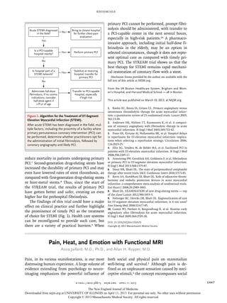 editorials
n engl j med 368;15  nejm.org  april 11, 2013 1447
reduce mortality in patients undergoing primary
PCI.7 Second-generation drug-eluting stents have
increased the durability of primary PCI and may
even have lowered rates of stent thrombosis, as
compared with first-generation drug-eluting stents
or bare-metal stents.8 Thus, since the start of
the STREAM trial, the results of primary PCI
have gotten better and safer, creating an even
higher bar for prehospital fibrinolysis.
The findings of this trial could have a major
effect on clinical practice and further highlight
the prominence of timely PCI as the treatment
of choice for STEMI (Fig. 1). Health care systems
can be reconfigured to provide such care, but
there are a variety of practical barriers.9 When
primary PCI cannot be performed, prompt fibri-
nolysis should be administered, with transfer to
a PCI-capable center in the next several hours,
especially in high-risk patients.10 A pharmaco­
invasive approach, including initial half-dose fi-
brinolysis in the elderly, may be an option in
selected circumstances, though it does not repre-
sent optimal care as compared with timely pri-
mary PCI. The STREAM trial shows us that the
best therapy for STEMI remains rapid mechani-
cal restoration of coronary flow with a stent.
Disclosure forms provided by the author are available with the
full text of this article at NEJM.org.
From the VA Boston Healthcare System, Brigham and Wom-
en’s Hospital, and Harvard Medical School — all in Boston.
This article was published on March 10, 2013, at NEJM.org.
1.	 Keeley EC, Boura JA, Grines CL. Primary angioplasty versus
intravenous thrombolytic therapy for acute myocardial infarc-
tion: a quantitative review of 23 randomised trials. Lancet 2003;
361:13-20.
2.	 Andersen HR, Nielsen TT, Rasmussen K, et al. A compari-
son of coronary angioplasty with fibrinolytic therapy in acute
myocardial infarction. N Engl J Med 2003;349:733-42.
3.	 Pinto DS, Kirtane AJ, Nallamothu BK, et al. Hospital delays
in reperfusion for ST-elevation myocardial infarction: implica-
tions when selecting a reperfusion strategy. Circulation 2006;
114:2019-25.
4.	 Ellis SG, Tendera M, de Belder MA, et al. Facilitated PCI in
patients with ST-elevation myocardial infarction. N Engl J Med
2008;358:2205-17.
5.	 Armstrong PW, Gershlick AH, Goldstein P, et al. Fibrinolysis
or primary PCI in ST-segment elevation myocardial infarction.
N Engl J Med 2013;368:1379-87.
6.	 Desai NR, Bhatt DL. The state of periprocedural antiplatelet
therapy after recent trials. JACC Cardiovasc Interv 2010;3:571-83.
7.	 Bavry AA, Kumbhani DJ, Bhatt DL. Role of adjunctive throm-
bectomy and embolic protection devices in acute myocardial
infarction: a comprehensive meta-analysis of randomized trials.
Eur Heart J 2008;29:2989-3001.
8.	 Bhatt DL. EXAMINATION of new drug-eluting stents — top
of the class! Lancet 2012;380:1453-5.
9.	 Pottenger BC, Diercks DB, Bhatt DL. Regionalization of care
for ST-segment elevation myocardial infarction: is it too soon?
Ann Emerg Med 2008;52:677-85.
10.	 Cantor WJ, Fitchett D, Borgundvaag B, et al. Routine early
angioplasty after fibrinolysis for acute myocardial infarction.
N Engl J Med 2009;360:2705-18.
DOI: 10.1056/NEJMe1302670
Copyright © 2013 Massachusetts Medical Society.
Is a PCI-capable
hospital nearby?
Perform primary PCI
Acute STEMI diagnosed
in the field?
Bring to closest hospital
for further chest-pain
evaluation
No
Yes
Transfer to PCI-capable
hospital, especially
if high risk
Stabilize at receiving
hospital; transfer for
primary PCI
Yes
Yes
Is hospital part of a
STEMI network?
No
Administer full-dose
fibrinolysis, if no contra-
indications; consider
half-dose agent if
≥75 yr of age
No
Figure 1. Algorithm for the Treatment of ST-Segment
Elevation Myocardial Infarction (STEMI).
After acute STEMI has been diagnosed in the field, mul-
tiple factors, including the proximity of a facility where
primary percutaneous coronary intervention (PCI) can
be performed, determine whether practitioners opt for
the administration of initial fibrinolysis, followed by
coronary angiography and likely PCI.
Pain, Heat, and Emotion with Functional MRI
Assia Jaillard, M.D., Ph.D., and Allan H. Ropper, M.D.
Pain, in its various manifestations, is our most
distressing human experience. A large volume of
evidence extending from psychology to neuro-
imaging emphasizes the powerful influence of
both social and physical pain on mammalian
well-being and survival.1 Although pain is de-
fined as an unpleasant sensation caused by noci-
ceptive stimuli,2 the concept encompasses social
The New England Journal of Medicine
Downloaded from nejm.org at UNIVERSITY OF ILLINOIS on April 11, 2013. For personal use only. No other uses without permission.
Copyright © 2013 Massachusetts Medical Society. All rights reserved.
 