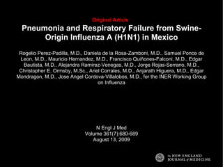 Original Article   Pneumonia and Respiratory Failure from Swine-Origin Influenza A (H1N1) in Mexico Rogelio Perez-Padilla, M.D., Daniela de la Rosa-Zamboni, M.D., Samuel Ponce de Leon, M.D., Mauricio Hernandez, M.D., Francisco Quiñones-Falconi, M.D., Edgar Bautista, M.D., Alejandra Ramirez-Venegas, M.D., Jorge Rojas-Serrano, M.D., Christopher E. Ormsby, M.Sc., Ariel Corrales, M.D., Anjarath Higuera, M.D., Edgar Mondragon, M.D., Jose Angel Cordova-Villalobos, M.D., for the INER Working Group on Influenza N Engl J Med Volume 361(7):680-689 August 13, 2009 
