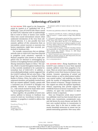 C or r e sp ondence
The new engl and jour nal of medicine
n engl j med﻿﻿  nejm.org﻿ 1
Epidemiology of Covid-19
To the Editor: With regard to the Perspective
article by Lipsitch et al. (published Feb. 19 at
NEJM.org),1
cases of Covid-19 (the illness caused
by SARS-CoV-2 infection) with no epidemiologic
link to travel to China or known cases outside
China have caused international concern about
undetected introduction of the virus from sub-
clinical infection. It is also possible that local
zoonotic spillover of this coronavirus from an
intermediate animal reservoir or reservoirs into
human populations might have occurred, par-
ticularly in Southeast Asia.
For example, coronaviruses that are phyloge-
netically close to SARS-CoV-2 have been detected
in pangolins (scaly anteaters),2
especially in
Malayan pangolins (also known as Sunda pan-
golins) that are obtained in antismuggling op-
erations in Guangdong Province and the Guangxi
Zhuang Autonomous Region in China.3
This spe-
cies, which is located throughout Southeast Asia,
is thus currently considered to be a potential in-
termediate host of SARS-CoV-2. In addition, a
recent phyloepidemiologic analysis suggested that
the Covid-19 outbreak did not arise from a “Big
Bang”–like event at Huanan Seafood Wholesale
Market in Wuhan, China, but rather it may have
originated elsewhere and probably involved more
than one zoonotic spillover.4
Finally, a person with
a confirmed case of Covid-19 in Shanghai was
probably infected by consuming bush meat
(i.e., wild animals hunted for food) while travel-
ing in Guangdong Province in China.5
Taken together, the possibility of novel coro-
navirus spillover to humans in Southeast Asia
cannot be ruled out. Surveillance to detect coro-
naviruses in pangolins is needed to address this
concern.
Xiaodong Zhang, Ph.D.
Jilin University
Changchun, China
zhang_xd@​­jlu​.­edu​.­cn
No potential conflict of interest relevant to this letter was
reported.
This letter was published on March 27, 2020, at NEJM.org.
1.	 Lipsitch M, Swerdlow DL, Finelli L. Defining the epidemi-
ology of Covid-19 — studies needed. N Engl J Med 2020;382:
1194-6.
2.	 Cyranoski D. Did pangolins spread the China coronavirus to
people? Nature 2020:​February 20 (Epub ahead of print).
3.	 Lam TT-Y, Shum MH-H, Zhu H-C, et al. Identification of
2019-nCoV related coronaviruses in Malayan pangolins in south-
ern China. bioRxiv. February 18, 2020 (https://www​.biorxiv​.org/​
content/​10​.1101/​2020​.02​.13​.945485v1).
4.	 Yu W-B, Tang G-D, Zhang L, Corlett RT. Decoding evolution
and transmissions of novel pneumonia coronavirus using the
whole genomic data. ChinaXiv. February 21, 2020 (http://
chinaxiv​.org/​abs/​202002​.00033).
5.	 Newly 14 increased cases infected with novel coronavirus in
Shanghai (in Chinese). January 29, 2020 (https://news​.163​.com/​
20/​0129/​09/​F424CO6A0001899O​.html).
DOI: 10.1056/NEJMc2005157
The authors reply: Zhang hypothesizes that
Covid-19 cases continue to occur from repeated
zoonotic spillover events from pangolins to hu-
mans. There are several ways to distinguish repeat-
ed spillover events from human-to-human trans-
mission. Genomic sequencing of animal and
human isolates as well as observational studies,1
case–control studies,2
and modeling can distin-
guish the number of independent introductions
from animals to humans.3
Zhang’s citations nei-
ther support nor refute the spillover hypothesis,
whereas sequencing data provide support for
worldwide human-to-human transmission.4
Nev-
ertheless, we agree that surveillance to detect
spillover events is important.
Since our Perspective article about Covid-19
was published, much has been learned about case
fatality rates, transmission, asymptomatic cases,
and risk factors for severe disease and death. We
have seen marked declines in transmission in
some areas. Now is the time to conduct com-
munity household serosurveys to answer two im-
portant outstanding questions: How many infec-
The New England Journal of Medicine
Downloaded from nejm.org by ROD STER on March 28, 2020. For personal use only. No other uses without permission.
Copyright © 2020 Massachusetts Medical Society. All rights reserved.
 