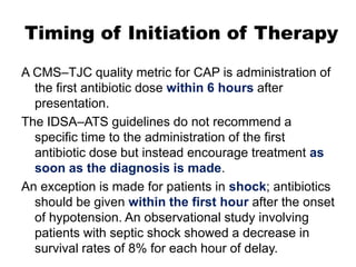 Timing of Initiation of Therapy
A CMS–TJC quality metric for CAP is administration of
the first antibiotic dose within 6 hours after
presentation.
The IDSA–ATS guidelines do not recommend a
specific time to the administration of the first
antibiotic dose but instead encourage treatment as
soon as the diagnosis is made.
An exception is made for patients in shock; antibiotics
should be given within the first hour after the onset
of hypotension. An observational study involving
patients with septic shock showed a decrease in
survival rates of 8% for each hour of delay.

 