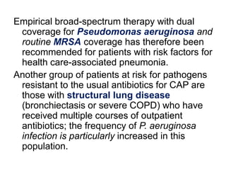 Empirical broad-spectrum therapy with dual
coverage for Pseudomonas aeruginosa and
routine MRSA coverage has therefore been
recommended for patients with risk factors for
health care-associated pneumonia.
Another group of patients at risk for pathogens
resistant to the usual antibiotics for CAP are
those with structural lung disease
(bronchiectasis or severe COPD) who have
received multiple courses of outpatient
antibiotics; the frequency of P. aeruginosa
infection is particularly increased in this
population.

 
