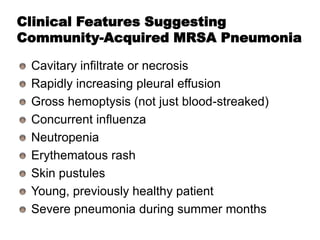 Clinical Features Suggesting
Community-Acquired MRSA Pneumonia
Cavitary infiltrate or necrosis
Rapidly increasing pleural effusion
Gross hemoptysis (not just blood-streaked)
Concurrent influenza
Neutropenia
Erythematous rash
Skin pustules
Young, previously healthy patient
Severe pneumonia during summer months

 