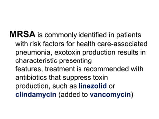 MRSA is commonly identified in patients
with risk factors for health care-associated
pneumonia, exotoxin production results in
characteristic presenting
features, treatment is recommended with
antibiotics that suppress toxin
production, such as linezolid or
clindamycin (added to vancomycin)

 