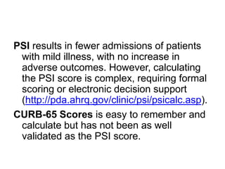 PSI results in fewer admissions of patients
with mild illness, with no increase in
adverse outcomes. However, calculating
the PSI score is complex, requiring formal
scoring or electronic decision support
(http://pda.ahrq.gov/clinic/psi/psicalc.asp).
CURB-65 Scores is easy to remember and
calculate but has not been as well
validated as the PSI score.

 