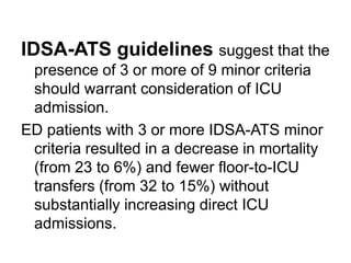 IDSA-ATS guidelines suggest that the
presence of 3 or more of 9 minor criteria
should warrant consideration of ICU
admission.
ED patients with 3 or more IDSA-ATS minor
criteria resulted in a decrease in mortality
(from 23 to 6%) and fewer floor-to-ICU
transfers (from 32 to 15%) without
substantially increasing direct ICU
admissions.

 