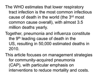 The WHO estimates that lower respiratory
tract infection is the most common infectious
cause of death in the world (the 3rd most
common cause overall), with almost 3.5
million deaths yearly.
Together, pneumonia and influenza constitute
the 9th leading cause of death in the
US, resulting in 50,000 estimated deaths in
2010.
This article focuses on management strategies
for community-acquired pneumonia
(CAP), with particular emphasis on
interventions to reduce mortality and costs.

 