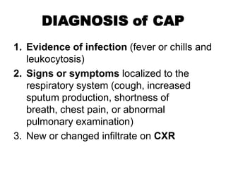 DIAGNOSIS of CAP
1. Evidence of infection (fever or chills and
leukocytosis)
2. Signs or symptoms localized to the
respiratory system (cough, increased
sputum production, shortness of
breath, chest pain, or abnormal
pulmonary examination)
3. New or changed infiltrate on CXR

 