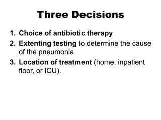 Three Decisions
1. Choice of antibiotic therapy
2. Extenting testing to determine the cause
of the pneumonia
3. Location of treatment (home, inpatient
floor, or ICU).

 