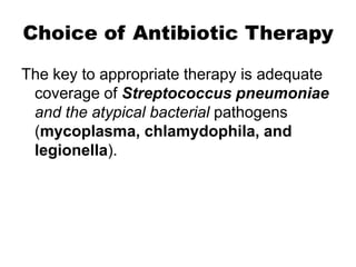 Choice of Antibiotic Therapy
The key to appropriate therapy is adequate
coverage of Streptococcus pneumoniae
and the atypical bacterial pathogens
(mycoplasma, chlamydophila, and
legionella).

 