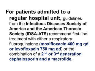 For patients admitted to a
regular hospital unit, guidelines
from the Infectious Diseases Society of
America and the American Thoracic
Society (IDSA-ATS) recommend first-line
treatment with either a respiratory
fluoroquinolone (moxifloxacin 400 mg qd
or levofloxacin 750 mg qd) or the
combination of a 2nd or 3rd generation
cephalosporin and a macrolide.

 