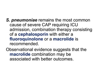 S. pneumoniae remains the most common
cause of severe CAP requiring ICU
admission, combination therapy consisting
of a cephalosporin with either a
fluoroquinolone or a macrolide is
recommended.
Observational evidence suggests that the
macrolide combination may be
associated with better outcomes.

 