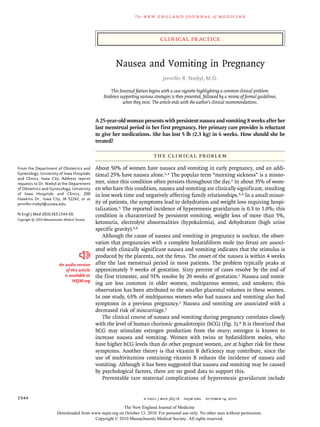 The   n e w e ng l a n d j o u r na l       of   m e dic i n e



                                                                                     clinical practice


                                                            Nausea and Vomiting in Pregnancy
                                                                                       Jennifer R. Niebyl, M.D.

                                                         This Journal feature begins with a case vignette highlighting a common clinical problem.
                                                     Evidence supporting various strategies is then presented, followed by a review of formal guidelines,
                                                                when they exist. The article ends with the author’s clinical recommendations.


                                                  A 25-year-old woman presents with persistent nausea and vomiting 8 weeks after her
                                                  last menstrual period in her first pregnancy. Her primary care provider is reluctant
                                                  to give her medications. She has lost 5 lb (2.3 kg) in 6 weeks. How should she be
                                                  treated?

                                                                                  The Cl inic a l Probl em

From the Department of Obstetrics and             About 50% of women have nausea and vomiting in early pregnancy, and an addi-
Gynecology, University of Iowa Hospitals          tional 25% have nausea alone.1,2 The popular term “morning sickness” is a misno-
and Clinics, Iowa City. Address reprint
requests to Dr. Niebyl at the Department          mer, since this condition often persists throughout the day.2 In about 35% of wom-
of Obstetrics and Gynecology, University          en who have this condition, nausea and vomiting are clinically significant, resulting
of Iowa Hospitals and Clinics, 200                in lost work time and negatively affecting family relationships.3,4 In a small minor-
Hawkins Dr., Iowa City, IA 52242, or at
jennifer-niebyl@uiowa.edu.                        ity of patients, the symptoms lead to dehydration and weight loss requiring hospi-
                                                  talization.5 The reported incidence of hyperemesis gravidarum is 0.3 to 1.0%; this
N Engl J Med 2010;363:1544-50.                    condition is characterized by persistent vomiting, weight loss of more than 5%,
Copyright © 2010 Massachusetts Medical Society.
                                                  ketonuria, electrolyte abnormalities (hypokalemia), and dehydration (high urine
                                                  specific gravity).5,6
                                                      Although the cause of nausea and vomiting in pregnancy is unclear, the obser-
                                                  vation that pregnancies with a complete hydatidiform mole (no fetus) are associ-
                                                  ated with clinically significant nausea and vomiting indicates that the stimulus is
                                                  produced by the placenta, not the fetus. The onset of the nausea is within 4 weeks
                            An audio version      after the last menstrual period in most patients. The problem typically peaks at
                                of this article   approximately 9 weeks of gestation. Sixty percent of cases resolve by the end of
                               is available at    the first trimester, and 91% resolve by 20 weeks of gestation.1 Nausea and vomit-
                                    NEJM.org
                                                  ing are less common in older women, multiparous women, and smokers; this
                                                  observation has been attributed to the smaller placental volumes in these women.
                                                  In one study, 63% of multiparous women who had nausea and vomiting also had
                                                  symptoms in a previous pregnancy.1 Nausea and vomiting are associated with a
                                                  decreased risk of miscarriage.7
                                                      The clinical course of nausea and vomiting during pregnancy correlates closely
                                                  with the level of human chorionic gonadotropin (hCG) (Fig. 1).8 It is theorized that
                                                  hCG may stimulate estrogen production from the ovary; estrogen is known to
                                                  increase nausea and vomiting. Women with twins or hydatidiform moles, who
                                                  have higher hCG levels than do other pregnant women, are at higher risk for these
                                                  symptoms. Another theory is that vitamin B deficiency may contribute, since the
                                                  use of multivitamins containing vitamin B reduces the incidence of nausea and
                                                  vomiting. Although it has been suggested that nausea and vomiting may be caused
                                                  by psychological factors, there are no good data to support this.
                                                      Preventable rare maternal complications of hyperemesis gravidarum include


1544                                                                         n engl j med 363;16   nejm.org    october 14, 2010

                                                          The New England Journal of Medicine
                           Downloaded from www.nejm.org on October 13, 2010. For personal use only. No other uses without permission.
                                            Copyright © 2010 Massachusetts Medical Society. All rights reserved.
 