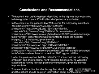 Conclusions and Recommendations
• The patient with breathlessness described in the vignette was estimated
to have greater than a 15% likelihood of pulmonary embolism.
• In the context of the patient’s low Wells score for pulmonary embolism,
<sc xmlns:xlink="http://www.w3.org/1999/xlink"
xmlns:mml="http://www.w3.org/1998/Math/MathML"
xmlns:xsi="http://www.w3.org/2001/XMLSchema-instance"
xmlns:oasis="http://www.niso.org/standards/z39-96/ns/oasis-exchange/
table">d</sc> -dimer testing was warranted to guide the need for
imaging; CT is indicated, given the <sc
xmlns:xlink="http://www.w3.org/1999/xlink"
xmlns:mml="http://www.w3.org/1998/Math/MathML"
xmlns:xsi="http://www.w3.org/2001/XMLSchema-instance"
xmlns:oasis="http://www.niso.org/standards/z39-96/ns/oasis-exchange/
table">d</sc> -dimer level of more than 1000 ng per milliliter.
• Under the presumption that the patient’s CT scan confirms pulmonary
embolism and shows normal right-ventricle dimensions, he would be
classified as having low-risk pulmonary embolism, given his normal
troponin level.
• Treatment with a direct oral anticoagulant should be started promptly,
and the patient should be given information about the pulmonary
 