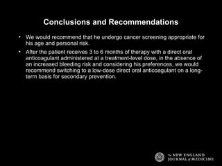 Conclusions and Recommendations
• We would recommend that he undergo cancer screening appropriate for
his age and personal risk.
• After the patient receives 3 to 6 months of therapy with a direct oral
anticoagulant administered at a treatment-level dose, in the absence of
an increased bleeding risk and considering his preferences, we would
recommend switching to a low-dose direct oral anticoagulant on a long-
term basis for secondary prevention.
 