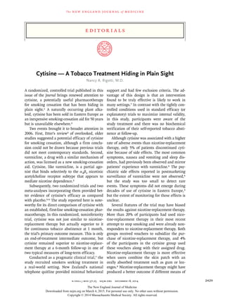 n engl j med 371;25 nejm.org december 18, 2014 2429
edi t or i a l s
The new engl and jour nal of medicine
Cytisine — A Tobacco Treatment Hiding in Plain Sight
Nancy A. Rigotti, M.D.
A randomized, controlled trial published in this
issue of the Journal brings renewed attention to
cytisine, a potentially useful pharmacotherapy
for smoking cessation that has been hiding in
plain sight.1 A naturally occurring plant alka-
loid, cytisine has been sold in Eastern Europe as
an inexpensive smoking-cessation aid for 50 years
but is unavailable elsewhere.2
Two events brought it to broader attention in
2006. First, Etter’s review2 of overlooked, older
studies suggested a potential efficacy of cytisine
for smoking cessation, although a firm conclu-
sion could not be drawn because previous trials
did not meet contemporary standards. Second,
varenicline, a drug with a similar mechanism of
action, was licensed as a new smoking-cessation
aid. Cytisine, like varenicline, is a partial ago-
nist that binds selectively to the α4β2 nicotinic
acetylcholine receptor subtype that appears to
mediate nicotine dependence.2
Subsequently, two randomized trials and two
meta-analyses incorporating them provided bet-
ter evidence of cytisine’s efficacy as compared
with placebo.3-6 The study reported here is note-
worthy for its direct comparison of cytisine with
an established, first-line smoking-cessation phar-
macotherapy. In this randomized, noninferiority
trial, cytisine was not just similar to nicotine-
replacement therapy but actually superior to it
for continuous tobacco abstinence at 1 month,
the trial’s primary outcome measure. This is only
an end-of-treatment intermediate outcome, but
cytisine remained superior to nicotine-replace-
ment therapy at a 6-month follow-up in one of
two typical measures of long-term efficacy.
Conducted as a pragmatic clinical trial,7 the
study recruited smokers seeking treatment in
a real-world setting. New Zealand’s national
telephone quitline provided minimal behavioral
support and had few exclusion criteria. The ad-
vantage of this design is that an intervention
found to be truly effective is likely to work in
many settings.7 In contrast with the tightly con-
trolled conditions used in standard efficacy (or
explanatory) trials to maximize internal validity,
in this study, participants were aware of the
study treatment and there was no biochemical
verification of their self-reported tobacco absti-
nence at follow-up.
Although cytisine was associated with a higher
rate of adverse events than nicotine-replacement
therapy, only 5% of patients discontinued cyti-
sine because of side effects. The most common
symptoms, nausea and vomiting and sleep dis-
orders, had previously been observed and mirror
patients’ experience with varenicline.6 The psy-
chiatric side effects reported in postmarketing
surveillance of varenicline were not observed,6
but the study was too small to detect rare
events. These symptoms did not emerge during
decades of use of cytisine in Eastern Europe,3
but the extent of monitoring for these effects is
unclear.
Several features of the trial may have biased
the results against nicotine-replacement therapy.
More than 20% of participants had used nico-
tine-replacement therapy in their most recent
attempt to stop smoking and were already non-
responders to nicotine-replacement therapy. Both
groups received vouchers to subsidize the pur-
chase of nicotine-replacement therapy, and 4%
of the participants in the cytisine group used
these vouchers along with their assigned drug.
Nicotine-replacement therapy is more effective
when users combine the skin patch with an
orally absorbed treatment such as gum or loz-
enges.8 Nicotine-replacement therapy might have
produced a better outcome if different means of
The New England Journal of Medicine
Downloaded from nejm.org on March 4, 2015. For personal use only. No other uses without permission.
Copyright © 2014 Massachusetts Medical Society. All rights reserved.
 