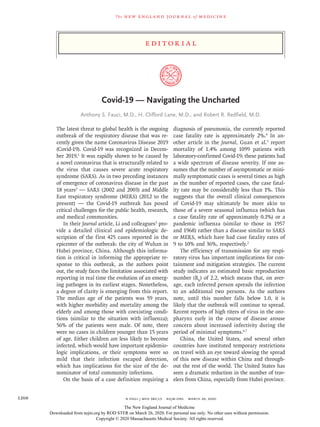 Edi t or i a l
The new engl and jour nal of medicine
n engl j med 382;13  nejm.org  March 26, 20201268
Covid-19 — Navigating the Uncharted
Anthony S. Fauci, M.D., H. Clifford Lane, M.D., and Robert R. Redfield, M.D.
The latest threat to global health is the ongoing
outbreak of the respiratory disease that was re-
cently given the name Coronavirus Disease 2019
(Covid-19). Covid-19 was recognized in Decem-
ber 2019.1
It was rapidly shown to be caused by
a novel coronavirus that is structurally related to
the virus that causes severe acute respiratory
syndrome (SARS). As in two preceding instances
of emergence of coronavirus disease in the past
18 years2
— SARS (2002 and 2003) and Middle
East respiratory syndrome (MERS) (2012 to the
present) — the Covid-19 outbreak has posed
critical challenges for the public health, research,
and medical communities.
In their Journal article, Li and colleagues3
pro-
vide a detailed clinical and epidemiologic de-
scription of the first 425 cases reported in the
epicenter of the outbreak: the city of Wuhan in
Hubei province, China. Although this informa-
tion is critical in informing the appropriate re-
sponse to this outbreak, as the authors point
out, the study faces the limitation associated with
reporting in real time the evolution of an emerg-
ing pathogen in its earliest stages. Nonetheless,
a degree of clarity is emerging from this report.
The median age of the patients was 59 years,
with higher morbidity and mortality among the
elderly and among those with coexisting condi-
tions (similar to the situation with influenza);
56% of the patients were male. Of note, there
were no cases in children younger than 15 years
of age. Either children are less likely to become
infected, which would have important epidemio-
logic implications, or their symptoms were so
mild that their infection escaped detection,
which has implications for the size of the de-
nominator of total community infections.
On the basis of a case definition requiring a
diagnosis of pneumonia, the currently reported
case fatality rate is approximately 2%.4
In an-
other article in the Journal, Guan et al.5
report
mortality of 1.4% among 1099 patients with
laboratory-confirmed Covid-19; these patients had
a wide spectrum of disease severity. If one as-
sumes that the number of asymptomatic or mini-
mally symptomatic cases is several times as high
as the number of reported cases, the case fatal-
ity rate may be considerably less than 1%. This
suggests that the overall clinical consequences
of Covid-19 may ultimately be more akin to
those of a severe seasonal influenza (which has
a case fatality rate of approximately 0.1%) or a
pandemic influenza (similar to those in 1957
and 1968) rather than a disease similar to SARS
or MERS, which have had case fatality rates of
9 to 10% and 36%, respectively.2
The efficiency of transmission for any respi-
ratory virus has important implications for con-
tainment and mitigation strategies. The current
study indicates an estimated basic reproduction
number (R0
) of 2.2, which means that, on aver-
age, each infected person spreads the infection
to an additional two persons. As the authors
note, until this number falls below 1.0, it is
likely that the outbreak will continue to spread.
Recent reports of high titers of virus in the oro-
pharynx early in the course of disease arouse
concern about increased infectivity during the
period of minimal symptoms.6,7
China, the United States, and several other
countries have instituted temporary restrictions
on travel with an eye toward slowing the spread
of this new disease within China and through-
out the rest of the world. The United States has
seen a dramatic reduction in the number of trav-
elers from China, especially from Hubei province.
The New England Journal of Medicine
Downloaded from nejm.org by ROD STER on March 26, 2020. For personal use only. No other uses without permission.
Copyright © 2020 Massachusetts Medical Society. All rights reserved.
 