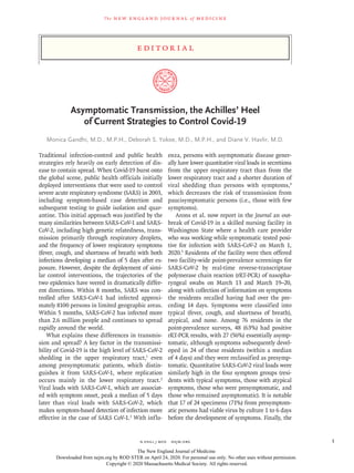 Edi t or i a l
The new engl and jour nal of medicine
n engl j med﻿﻿  nejm.org﻿ 1
Asymptomatic Transmission, the Achilles’ Heel
of Current Strategies to Control Covid-19
Monica Gandhi, M.D., M.P.H., Deborah S. Yokoe, M.D., M.P.H., and Diane V. Havlir, M.D.
Traditional infection-control and public health
strategies rely heavily on early detection of dis-
ease to contain spread. When Covid-19 burst onto
the global scene, public health officials initially
deployed interventions that were used to control
severe acute respiratory syndrome (SARS) in 2003,
including symptom-based case detection and
subsequent testing to guide isolation and quar-
antine. This initial approach was justified by the
many similarities between SARS-CoV-1 and SARS-
CoV-2, including high genetic relatedness, trans-
mission primarily through respiratory droplets,
and the frequency of lower respiratory symptoms
(fever, cough, and shortness of breath) with both
infections developing a median of 5 days after ex-
posure. However, despite the deployment of simi-
lar control interventions, the trajectories of the
two epidemics have veered in dramatically differ-
ent directions. Within 8 months, SARS was con-
trolled after SARS-CoV-1 had infected approxi-
mately 8100 persons in limited geographic areas.
Within 5 months, SARS-CoV-2 has infected more
than 2.6 million people and continues to spread
rapidly around the world.
What explains these differences in transmis-
sion and spread? A key factor in the transmissi-
bility of Covid-19 is the high level of SARS-CoV-2
shedding in the upper respiratory tract,1
even
among presymptomatic patients, which distin-
guishes it from SARS-CoV-1, where replication
occurs mainly in the lower respiratory tract.2
Viral loads with SARS-CoV-1, which are associat-
ed with symptom onset, peak a median of 5 days
later than viral loads with SARS-CoV-2, which
makes symptom-based detection of infection more
effective in the case of SARS CoV-1.3
With influ-
enza, persons with asymptomatic disease gener-
ally have lower quantitative viral loads in secretions
from the upper respiratory tract than from the
lower respiratory tract and a shorter duration of
viral shedding than persons with symptoms,4
which decreases the risk of transmission from
paucisymptomatic persons (i.e., those with few
symptoms).
Arons et al. now report in the Journal an out-
break of Covid-19 in a skilled nursing facility in
Washington State where a health care provider
who was working while symptomatic tested posi-
tive for infection with SARS-CoV-2 on March 1,
2020.5
Residents of the facility were then offered
two facility-wide point-prevalence screenings for
SARS-CoV-2 by real-time reverse-transcriptase
polymerase chain reaction (rRT-PCR) of nasopha-
ryngeal swabs on March 13 and March 19–20,
along with collection of information on symptoms
the residents recalled having had over the pre-
ceding 14 days. Symptoms were classified into
typical (fever, cough, and shortness of breath),
atypical, and none. Among 76 residents in the
point-prevalence surveys, 48 (63%) had positive
rRT-PCR results, with 27 (56%) essentially asymp-
tomatic, although symptoms subsequently devel-
oped in 24 of these residents (within a median
of 4 days) and they were reclassified as presymp-
tomatic. Quantitative SARS-CoV-2 viral loads were
similarly high in the four symptom groups (resi-
dents with typical symptoms, those with atypical
symptoms, those who were presymptomatic, and
those who remained asymptomatic). It is notable
that 17 of 24 specimens (71%) from presymptom-
atic persons had viable virus by culture 1 to 6 days
before the development of symptoms. Finally, the
The New England Journal of Medicine
Downloaded from nejm.org by ROD STER on April 24, 2020. For personal use only. No other uses without permission.
Copyright © 2020 Massachusetts Medical Society. All rights reserved.
 