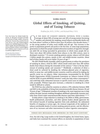 review article
The new engl and jour nal of medicine
n engl j med 370;1 nejm.org january 2, 201460
global health
Global Effects of Smoking, of Quitting,
and of Taxing Tobacco
Prabhat Jha, M.D., D.Phil., and Richard Peto, F.R.S.
From the Center for Global Health Re-
search, St. Michael’s Hospital and Dalla
Lana School of Public Health, University
of Toronto, Toronto (P.J.); and the Clinical
Trial Service Unit and Epidemiological
Studies Unit, Nuffield Department of Pop-
ulation Health, Richard Doll Building, Uni-
versity of Oxford, Oxford, United Kingdom
(R.P.). Address reprint requests to Dr. Jha
at prabhat.jha@utoronto.ca.
N Engl J Med 2014;370:60-8.
DOI: 10.1056/NEJMra1308383
Copyright © 2014 Massachusetts Medical Society.
O
n the basis of current smoking patterns, with a global
­ave­rage of about 50% of young men and 10% of young women becoming
smokers and relatively few stopping, annual tobacco-attributable deaths will
rise from about 5 million in 2010 to more than 10 million a few decades hence,1-3
as the young smokers of today reach middle and old age. This increase is due
partly to population growth and partly to the fact that, in some large populations,
generations in which few people smoked substantial numbers of cigarettes through-
out adult life are being succeeded by generations in which many people did so.
There were about 100 million deaths from tobacco in the 20th century, most in
developed countries.2,3 If current smoking patterns persist, tobacco will kill about
1 billion people this century, mostly in low- and middle-income countries. About
half of these deaths will occur before 70 years of age.1-4
The 2013 World Health Assembly called on governments to reduce the prevalence
of smoking by about a third by 2025,5 which would avoid more than 200 million
deaths from tobacco during the remainder of the century.2,3 Price is the key deter-
minant of smoking uptake and cessation.6-9 Worldwide, a reduction of about a
third could be achieved by doubling the inflation-adjusted price of cigarettes,
which in many low- and middle-income countries could be achieved by tripling the
specific excise tax on tobacco. Other interventions recommended by the World
Health Organization (WHO) Framework Convention on Tobacco Control (FCTC)
and the WHO six-point MPOWER initiative4 could also help reduce consumption7,8
and could help make substantial increases in specific excise taxes on tobacco politi-
cally acceptable. Without large price increases, a reduction in smoking by a third
would be difficult to achieve.
The WHO has also called for countries to achieve a 25% reduction between 2008
and 2025 in the probability of dying from noncommunicable disease between 30 and
70 years of age.10 Widespread cessation of smoking is the most important way to help
achieve this goal, because smoking throughout adulthood substantially increases mor-
tality from several major noncommunicable diseases (and from tuberculosis).1-3,11-19
To help achieve a large reduction in smoking in the 2010s or 2020s, governments,
health professionals, journalists, and other opinion leaders should appreciate the
full eventual hazards of smoking cigarettes from early adulthood, the substantial
benefits of stopping at various ages, the eventual magnitude of the epidemic of
tobacco-attributable deaths if current smoking patterns persist, and the effective-
ness of tax increases and other interventions to reduce cigarette consumption.
Three Key Messages for Smokers in the 21st Century
First, the risk is big. Large studies in the United Kingdom, the United States, Japan,
and India have examined the eventual effects on mortality in populations of men
 