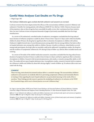NEJMGu Jiodeulrinnea lW Watachtc Uh pPdraatce tice-Changing Articles 2014 JWatch.org 
Careful Meta-Analyses Cast Doubts on Flu Drugs 
— Abigail Zuger, MD 
The Cochrane Collaboration again concludes that both oseltamivir and zanamivir are overrated. 
Cochrane reviewers have been skeptical about the efficacy of the neuraminidase inhibitors zanamivir (Relenza) and 
oseltamivir (Tamiflu) for treating patients with influenza (NEJM JW Gen Med Jan 5 2010). However, because much 
of the proprietary data on these drugs has been unavailable for public review, their conclusions have been tentative. 
Now, two new Cochrane reviews incorporate thousands of pages of previously unavailable data from the drugs’ 
manufacturers. 
In a review of 20 randomized, controlled studies of oseltamivir, investigators concluded that the drug reduced 
mean duration of influenza symptoms in adults by about 17 hours (from 7 days to 6.3 days) and in otherwise healthy 
children by about 29 hours; the drug had no significant effect on duration of symptoms in children with asthma. 
Oseltamivir slightly lowered rates of unverified pneumonia among adults (but not among children) but had no effect 
on hospital admission rates among either adults or children. Because virtually no influenza-related deaths occurred 
among study participants, the drug’s effect on mortality could not be addressed. In prophylaxis studies, the drug low-ered 
the incidence of symptomatic influenza by 55% during 42 days of follow-up. Adverse effects included nausea and 
COMMENT 
These two long, meticulously documented analyses deliver a consistent message: The neuraminidase inhibitors 
oseltamivir and zanamivir are modestly effective in preventing symptomatic influenza and minimally effective 
in treating it. Data regarding the much-hyped oseltamivir are particularly damning. In the words of the re­searchers, 
“these findings provide reason to question the stockpiling of oseltamivir, its inclusion on the WHO 
list of essential drugs, and its use in clinical practice as an anti-influenza drug.” 
10 
Back to Table of Contents 
vomiting. 
In a review of 26 studies of the inhaled medication zanamivir, researchers concluded that the drug reduced mean 
duration of symptoms by about 14 hours in adults (from 6.6 days to 6 days) and had no significant effect on duration 
of symptoms in children. Zanamivir did not prevent pneumonia, otitis media, or sinusitis among either adults or chil-dren. 
The studies did not report hospital admission rates. In prophylaxis studies, zanamivir lowered risk for symptom-atic 
influenza in adults and children by about 60% during roughly 1 month of follow-up. No adverse effects were asso-ciated 
with the drug. 
Dr. Zuger is Associate Editor, NEJM Journal Watch General Medicine, and Associate Professor of Clinical Medicine, Columbia 
­University 
College of Physicians and Surgeons; Senior Attending Physician, St. Luke’s-Roosevelt Hospital Center, New York. 
Jefferson T et al. Oseltamivir for influenza in adults and children: Systematic review of clinical study reports and summary of regulatory 
comments. BMJ 2014 Apr 9; 348:g2545. (http://dx.doi.org/10.1136/bmj.g2545) 
Heneghan CJ et al. Zanamivir for influenza in adults and children: Systematic review of clinical study reports and summary of regulatory 
comments. BMJ 2014 Apr 9; 348:g2547. (http://dx.doi.org/10.1136/bmj.g2547) 
 
