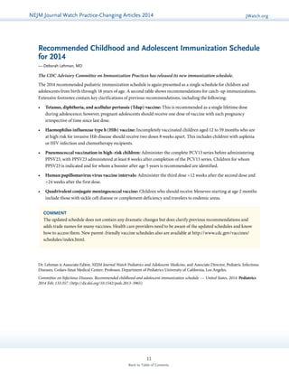 NEJMGu Jioduelrinnea lW Watacthc hU pPdraatcet ice-Changing Articles 2014 JWatch.org 
Recommended Childhood and Adolescent Immunization Schedule 
for 2014 
— Deborah Lehman, MD 
The CDC Advisory Committee on Immunization Practices has released its new immunization schedule. 
The 2014 recommended pediatric immunization schedule is again presented as a single schedule for children and 
adolescents from birth through 18 years of age. A second table shows recommendations for catch-up immunizations. 
Extensive footnotes contain key clarifications of previous recommendations, including the following: 
• Tetanus, diphtheria, and acellular pertussis (Tdap) vaccine: This is recommended as a single lifetime dose 
during adolescence; however, pregnant adolescents should receive one dose of vaccine with each pregnancy 
irrespective of time since last dose. 
• Haemophilus influenzae type b (Hib) vaccine: Incompletely vaccinated children aged 12 to 59 months who are 
at high risk for invasive Hib disease should receive two doses 8 weeks apart. This includes children with asplenia 
or HIV infection and chemotherapy recipients. 
• Pneumococcal vaccination in high-risk children: Administer the complete PCV13 series before administering 
PPSV23, with PPSV23 administered at least 8 weeks after completion of the PCV13 series. Children for whom 
PPSV23 is indicated and for whom a booster after age 5 years is recommended are identified. 
• Human papillomavirus virus vaccine intervals: Administer the third dose >12 weeks after the second dose and 
COMMENT 
The updated schedule does not contain any dramatic changes but does clarify previous recommendations and 
adds trade names for many vaccines. Health care providers need to be aware of the updated schedules and know 
how to access them. New parent-friendly vaccine schedules also are available at http://www.cdc.gov/vaccines/ 
schedules/index.html. 
11 
Back to Table of Contents 
>24 weeks after the first dose. 
• Quadrivalent conjugate meningococcal vaccine: Children who should receive Meneveo starting at age 2 months 
include those with sickle cell disease or complement deficiency and travelers to endemic areas. 
Dr. Lehman is Associate Editor, NEJM Journal Watch Pediatrics and Adolescent Medicine, and Associate Director, Pediatric Infectious 
Diseases, Cedars-Sinai Medical Center; Professor, Department of Pediatrics University of California, Los Angeles. 
Committee on Infectious Diseases. Recommended childhood and adolescent immunization schedule –– United States, 2014. Pediatrics 
2014 Feb; 133:357. (http://dx.doi.org/10.1542/peds.2013-3965) 
 