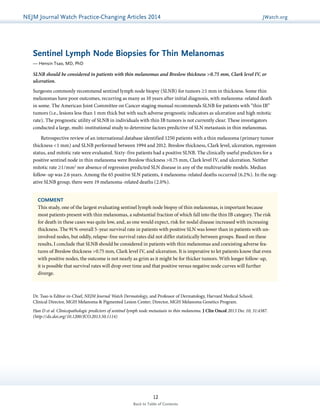 NEJMGu Jiodeulrinnea lW Watachtc Uh pPdraatce tice-Changing Articles 2014 JWatch.org 
Sentinel Lymph Node Biopsies for Thin Melanomas 
— Hensin Tsao, MD, PhD 
SLNB should be considered in patients with thin melanomas and Breslow thickness >0.75 mm, Clark level IV, or 
ulceration. 
Surgeons commonly recommend sentinel lymph node biopsy (SLNB) for tumors ≥1 mm in thickness. Some thin 
melanomas have poor outcomes, recurring as many as 10 years after initial diagnosis, with melanoma-related death 
in some. The American Joint Committee on Cancer staging manual recommends SLNB for patients with “thin IB” 
tumors (i.e., lesions less than 1 mm thick but with such adverse prognostic indicators as ulceration and high mitotic 
rate). The prognostic utility of SLNB in individuals with thin IB tumors is not currently clear. These investigators 
conducted a large, multi-institutional study to determine factors predictive of SLN metastasis in thin melanomas. 
Retrospective review of an international database identified 1250 patients with a thin melanoma (primary tumor 
thickness <1 mm) and SLNB performed between 1994 and 2012. Breslow thickness, Clark level, ulceration, regression 
status, and mitotic rate were evaluated. Sixty-five patients had a positive SLNB. The clinically useful predictors for a 
positive sentinel node in thin melanoma were Breslow thickness >0.75 mm, Clark level IV, and ulceration. Neither 
mitotic rate ≥1/mm2 nor absence of regression predicted SLN disease in any of the multivariable models. Median 
follow-up was 2.6 years. Among the 65 positive SLN patients, 4 melanoma-related deaths occurred (6.2%). In the neg-ative 
SLNB group, there were 19 melanoma-related deaths (2.0%). 
COMMENT 
This study, one of the largest evaluating sentinel lymph node biopsy of thin melanomas, is important because 
most patients present with thin melanomas, a substantial fraction of which fall into the thin IB category. The risk 
for death in these cases was quite low, and, as one would expect, risk for nodal disease increased with increasing 
thickness. The 91% overall 5-year survival rate in patients with positive SLN was lower than in patients with un-involved 
nodes, but oddly, relapse-free survival rates did not differ statistically between groups. Based on these 
results, I conclude that SLNB should be considered in patients with thin melanomas and coexisting adverse fea-tures 
of Breslow thickness >0.75 mm, Clark level IV, and ulceration. It is imperative to let patients know that even 
with positive nodes, the outcome is not nearly as grim as it might be for thicker tumors. With longer follow-up, 
it is possible that survival rates will drop over time and that positive versus negative node curves will further 
diverge. 
Dr. Tsao is Editor-in-Chief, NEJM Journal Watch Dermatology, and Professor of Dermatology, Harvard Medical School; 
Clinical Director, MGH Melanoma & Pigmented Lesion Center; Director, MGH Melanoma Genetics Program. 
Han D et al. Clinicopathologic predictors of sentinel lymph node metastasis in thin melanoma. J Clin Oncol 2013 Dec 10; 31:4387. 
(http://dx.doi.org/10.1200/JCO.2013.50.1114) 
12 
Back to Table of Contents 
 