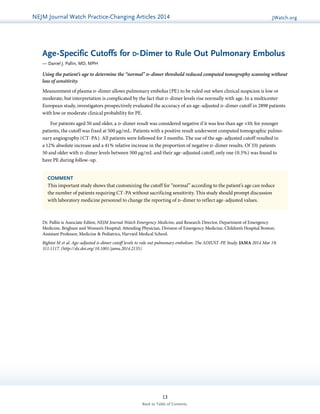 NEJMGu Jioduelrinnea lW Watacthc hU pPdraatcet ice-Changing Articles 2014 JWatch.org 
Age-Specific Cutoffs for d-Dimer to Rule Out Pulmonary Embolus 
— Daniel J. Pallin, MD, MPH 
Using the patient’s age to determine the “normal” d-dimer threshold reduced computed tomography scanning without 
loss of sensitivity. 
Measurement of plasma d-dimer allows pulmonary embolus (PE) to be ruled out when clinical suspicion is low or 
moderate, but interpretation is complicated by the fact that d-dimer levels rise normally with age. In a multicenter 
European study, investigators prospectively evaluated the accuracy of an age-adjusted d-dimer cutoff in 2898 patients 
with low or moderate clinical probability for PE. 
For patients aged 50 and older, a d-dimer result was considered negative if it was less than age ×10; for younger 
­patients, 
the cutoff was fixed at 500 μg/mL. Patients with a positive result underwent computed tomographic pulmo-nary 
angiography (CT-PA). All patients were followed for 3 months. The use of the age-adjusted cutoff resulted in 
a 12% absolute increase and a 41% relative increase in the proportion of negative d-dimer results. Of 331 patients 
50 and older with d-dimer levels between 500 μg/mL and their age-adjusted cutoff, only one (0.3%) was found to 
have PE during follow-up. 
COMMENT 
This important study shows that customizing the cutoff for “normal” according to the patient’s age can reduce 
the number of patients requiring CT-PA without sacrificing sensitivity. This study should prompt discussion 
with laboratory medicine personnel to change the reporting of d-dimer to reflect age-adjusted values. 
Dr. Pallin is Associate Editor, NEJM Journal Watch Emergency Medicine, and Research Director, Department of Emergency 
Medicine, Brigham and Women’s Hospital; Attending Physician, Division of Emergency Medicine, Children’s Hospital Boston; 
Assistant Professor, Medicine & Pediatrics, Harvard Medical School. 
Righini M et al. Age-adjusted d-dimer cutoff levels to rule out pulmonary embolism: The ADJUST-PE Study. JAMA 2014 Mar 19; 
311:1117. (http://dx.doi.org/10.1001/jama.2014.2135) 
13 
Back to Table of Contents 
 