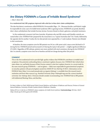 NEJMGu Jiodeulrinnea lW Watachtc Uh pPdraatce tice-Changing Articles 2014 JWatch.org 
Are Dietary FODMAPs a Cause of Irritable Bowel Syndrome? 
— Allan S. Brett, MD 
In a randomized trial, IBS symptoms improved with a diet low in these short-chain carbohydrates. 
The idea that dietary constituents called FODMAPs (Fermentable Oligo-, Di-, Monosaccharides, and Polyols) might 
be responsible for some cases of irritable bowel syndrome (IBS) is gaining traction. FODMAPs are poorly absorbed, 
short-chain carbohydrates that include fructose, lactose, fructans (found in wheat), galactans, and polyol sweeteners. 
In this randomized, crossover trial from Australia, 30 patients who met IBS criteria and 8 healthy controls con-sumed 
either a low-FODMAP diet (prepared by the researchers) or a “typical Australian diet” for 3 weeks, followed by 
the opposite diet for another 3 weeks; the two diet periods were separated by a 3-week washout. Patients were blinded 
to diet constituents. 
At baseline, the mean symptom score for IBS patients was 36 (on a 100-point scale); mean scores declined to 23 
during the low-FODMAP period and increased to 45 during the typical-diet period — a highly significant difference 
(P<0.001). Regardless of IBS subtype, patients were more satisfied with stool consistency during the low FODMAP 
diet. In controls, symptom scores were low at baseline and did not change during either diet period. 
COMMENT 
This is the first randomized trial to provide high-quality evidence that FODMAPs contribute to irritable bowel 
symptoms. One potential confounding dietary constituent is gluten, because a low-FODMAP diet (which elimi-nates 
wheat, rye, and barley because of their fructan content) is also low in gluten; however, in a recent study by 
the same research group, FODMAPs — and not gluten — likely were responsible for gastrointestinal symptoms 
in nonceliac patients with perceived gluten sensitivity (NEJM JW Gen Med Sep 19 2013). Information on low- 
FODMAP diets (http://www.med.monash.edu/cecs/gastro/fodmap) is available from this research team’s 
institution and from other sources (e.g., Stanford University [http://fodmapliving.com/the-science/stanford-university- 
low-fodmap-diet]). Clinicians should consider recommending a low-FODMAP diet to IBS patients 
with abdominal bloating, flatus, and diarrhea. 
Dr. Brett is Editor-in-Chief, NEJM Journal Watch General Medicine, and Professor of Medicine and Director, Division of General 
­Internal 
Medicine, University of South Carolina School of Medicine, Columbia. 
Halmos EP et al. A diet low in FODMAPs reduces symptoms of irritable bowel syndrome. Gastroenterology 2014 Jan; 146:67. 
(http://dx.doi.org/10.1053/j.gastro.2013.09.046) 
14 
Back to Table of Contents 
 