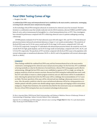 NEJMGu Jioduelrinnea lW Watacthc hU pPdraatcet ice-Changing Articles 2014 JWatch.org 
Fecal DNA Testing Comes of Age 
— Douglas K. Rex, MD 
A combined fecal DNA assay and immunochemical test is established as the most sensitive, noninvasive, nonimaging 
screening test for colorectal cancer and precancerous polyps. 
As the technology of fecal DNA testing has advanced, its sensitivity for colorectal cancer has increased. The latest 
iteration is a combination assay that includes molecular tests for KRAS mutations, aberrant NDRG4 and BMP3 methy­lation, 
β-actin, and an immunoassay for hemoglobin (i.e., a fecal immunochemical test, or FIT). Now, investigators 
have assessed its performance compared with FIT in detecting colorectal cancer in patients undergoing screening 
colonoscopy. 
Of 9989 patients evaluated, 65 (0.7%) had colorectal cancer (60 with stages I–III), and 757 (7.6%) had advanced 
precancerous lesions (advanced conventional adenomas or large (≥1 cm) sessile serrated polyps). The sensitivity of 
the fecal DNA assay was 92.3% for cancer overall and 93.3% for stage I to III cancers, compared with 73.8% and 
73.3% for FIT, respectively. Among the 757 individuals with advanced precancerous lesions, the sensitivity was 42.4% 
overall, 69.2% for high-grade dysplasia, and 42.4% for large sessile serrated polyps, compared with 23.8%, 46.2%, and 
5.1% for FIT, respectively. The specificity of FIT was better compared with the fecal DNA assay in the population with 
normal colonoscopies or nonadvanced adenomas (94.9% vs. 86.6%) and in the population with normal colonoscopies 
(96.4% vs. 89.8%). 
COMMENT 
These findings establish the combined fecal DNA assay and fecal immunochemical test as the most sensitive 
noninvasive, nonimaging test for colorectal cancer and precancerous polyps. For the first time, FIT is established 
as having essentially no value for the detection of serrated lesions, whereas DNA testing appears partly effective 
and promising. Although the fecal DNA assay is now established as superior to FIT in a single-use setting, the 
program sensitivity of each test remains uncertain. Because fecal DNA testing has traditionally been more costly 
than FIT and is likely to remain so, relative program sensitivity and cost-effectiveness will be of considerable in-terest. 
Selecting the optimal interval for the DNA assay will be a challenge, but recommendations of 3 to 5 years 
are likely. The lower specificity of the assay will be criticized and may challenge colonoscopy resources in some 
areas. Also, the positive-predictive value for cancer and advanced adenomas will be low, raising questions as to 
whether patients with false-positive tests should undergo repeat colonoscopy and imaging to detect extracolonic 
malignancy. Despite these limitations, the sensitivities described for this noninvasive assay are remarkable, and 
the story of fecal DNA testing has been one of consistent technological advancement. 
Dr. Rex is Associate Editor, NEJM Journal Watch Gastroenterology, and Professor of Medicine, Director of Endoscopy, Division of 
Gastroenterology & Hepatology, Indiana University Medical Center, Indianapolis. 
Imperiale TF et al. Multitarget stool DNA testing for colorectal-cancer screening. N Engl J Med 2014 Mar 19; [e-pub ahead of print]. 
(http://dx.doi.org/10.1056/NEJMoa1311194) 
15 
Back to Table of Contents 
 
