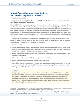 NEJMGu Jioduelrinnea lW Watacthc hU pPdraatcet ice-Changing Articles 2014 JWatch.org 
A Next-Generation Monoclonal Antibody 
for Chronic Lymphocytic Leukemia 
— Michael E. Williams, MD, ScM 
In CLL patients with coexisting illness, the type-2 anti-CD20 antibody obinutuzumab was superior to rituximab 
when each was combined with chemotherapy. 
Rituximab (R) has been an integral component of chronic lymphocytic leukemia (CLL) therapy for the past 15 years, 
usually in combination with cytotoxic chemotherapy agents. In preclinical studies, the type-2 humanized monoclonal 
antibody obinutuzumab (Ob) demonstrated improved antibody-dependent cellular cytotoxicity and direct tumor cell 
death versus R. To evaluate Ob versus R in CLL patients with comorbidities, investigators conducted an industry-sponsored, 
phase III, multinational, randomized, three-arm trial involving 781 patients (median age, 73) with previ-ously 
untreated CLL and serious coexisting illness (81% with >3 conditions; median Cumulative Illness Rating Scale 
COMMENT 
The high responses and improved outcomes for obinutuzumab in this trial led the FDA, on November 1, 2013, to 
approve the use of Ob in combination with chlorambucil for patients with previously untreated chronic lympho-cytic 
leukemia. The enhanced mechanisms of action of this glycoengineered antibody may contribute to its 
­increased 
activity in CLL, as the associated low CD20 density and impaired immune mechanisms may limit 
­response 
to type-1 antibodies such as rituximab. Precautions include careful management of first-infusion reac-tions 
17 
and monitoring for tumor lysis syndrome. 
Back to Table of Contents 
score, 8). 
Patients were randomized 1:2:2 to chlorambucil (C; 0.5 mg/kg orally on days 1 and 15 of each 4-week cycle for 
6 cycles), C plus R (375 mg/m2 on day 1 of cycle 1 and 500 mg/m2 on day 1 of cycles 2–6), or C plus Ob (1 gm intra­venously 
on days 1, 8, and 15 of cycle 1 and on day 1 of cycles 2–6). 
Results were as follows: 
• Median progression-free survival (PFS; the primary endpoint) was significantly higher with C+Ob than with C 
alone (26.7 vs. 11.1 months; hazard ratio, 0.18; P<0.001), with C+R than with C alone (16.3 vs. 11.1 months; HR, 
0.44; P<0.001), and with C+Ob than with C+R (HR, 0.39; P<0.001). 
• Overall response rates, complete remission rates, and molecular responses were significantly higher with C+Ob 
than with C alone or C+R. 
• The benefits were observed in all CLL subsets except patients with del(17p). 
• Overall survival was significantly longer with C+Ob than with C alone. 
• More adverse events were observed with C+Ob, and more patients discontinued treatment with C+Ob due to ad-verse 
events, than with C alone or with C+R. The most common toxicity was grade 3 or 4 infusion reactions in 
20% of patients with the first Ob infusion. 
Dr. Williams is Associate Editor, NEJM Journal Watch Oncology and Hematology, and Byrd S. Leavell Professor of Medicine Director, 
Hematologic Malignancy Program, University of Virginia School of Medicine, Charlottesville. 
Goede V et al. Obinutuzumab plus chlorambucil in patients with CLL and coexisting conditions. N Engl J Med 2014 Jan 8; [e-pub 
ahead of print]. (http://dx.doi.org/10.1056/NEJMoa1313984) 
 