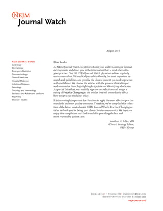 800.843.6356 | f: 781.891.1995 | nejmgroup@mms.org 
860 winter street, waltham, ma 02451-1413 
nejmgroup.org 
nejm journal watch 
Cardiology 
Dermatology 
Emergency Medicine 
Gastroenterology 
General Medicine 
Hospital Medicine 
Infectious Diseases 
Neurology 
Oncology and Hematology 
Pediatrics and Adolescent Medicine 
Psychiatry 
Women’s Health 
August 2014 
Dear Reader, 
At NEJM Journal Watch, we strive to foster your understanding of medical 
developments and direct you to the information that is most relevant to 
your practice. Our 110 NEJM Journal Watch physician-editors regularly 
survey more than 250 medical journals to identify the most important re-search 
and guidelines, and provide the clinical context you need to practice 
with confidence. We choose the articles with the greatest clinical impact 
and summarize them, highlighting key points and identifying what’s new. 
As part of this effort, we carefully appraise our selections and assign a 
rating of Practice Changing to the articles that will immediately affect 
how you practice medicine today. 
It is increasingly important for clinicians to apply the most effective practice 
standards and meet quality measures. Therefore, we’ve compiled this collec-tion 
of the latest, most relevant NEJM Journal Watch Practice-Changing ar-ticles 
to thank you for being part of our clinician community. We hope you 
enjoy this compilation and find it useful in providing the best and 
most responsible patient care. 
Jonathan N. Adler, MD 
Clinical Strategy Editor, 
NEJM Group 
 