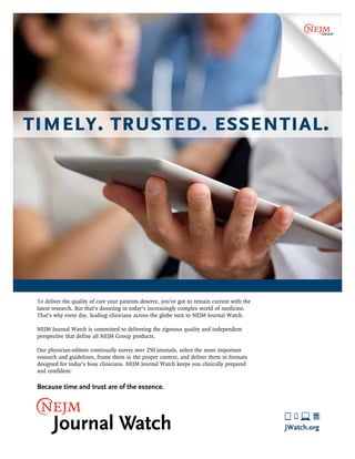 TIMELY. TRUSTED. ESSENTIAL. 
To deliver the quality of care your patients deserve, you’ve got to remain current with the 
latest research. But that’s daunting in today’s increasingly complex world of medicine. 
That’s why every day, leading clinicians across the globe turn to NEJM Journal Watch. 
NEJM Journal Watch is committed to delivering the rigorous quality and independent 
perspective that define all NEJM Group products. 
Our physician-editors continually survey over 250 journals, select the most important 
research and guidelines, frame them in the proper context, and deliver them in formats 
designed for today’s busy clinicians. NEJM Journal Watch keeps you clinically prepared 
and confident. 
Because time and trust are of the essence. 
JWatch.org 
