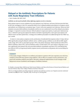 NEJMGu Jiodeulrinnea lW Watachtc Uh pPdraatce tice-Changing Articles 2014 JWatch.org 
Delayed or No Antibiotic Prescriptions for Patients 
with Acute Respiratory Tract Infections 
— Paul S. Mueller, MD, MPH, FACP 
Antibiotic use decreased markedly without affecting symptom severity or duration. 
Many patients expect to receive antibiotics for acute respiratory tract infections, and many clinicians prescribe them. 
In this trial, investigators in the U.K. assessed the effects of no or delayed antibiotic prescriptions on symptom control 
and antibiotic use in 900 primary care patients (age, ≥3 years) with acute respiratory tract infections. About one third 
of patients were prescribed antibiotics immediately, and the rest were randomized to one of four delayed-prescription 
strategies: 1) required to recontact clinicians’ offices by phone to request prescriptions, 2) given post-dated prescrip-tions, 
3) allowed to pick up prescriptions but asked to wait before requesting them, and 4) given prescriptions and 
asked to wait to use them (patient led). A strategy of no antibiotic prescription was added during the trial. Follow-up 
was 1 month. 
In intent-to-treat analysis, symptom severity and duration of moderately bad symptoms (about 3.5 days) did not 
differ significantly among the delayed-antibiotic and no-antibiotic groups; antibiotic use also did not differ signifi-cantly 
(range, 26% in the no-prescription group to 39% in the patient-led group). Patient satisfaction (about 85%), 
belief in antibiotics (about 70%), and reconsultation within 1 month (about 13%) were similar in all groups. In con-trast, 
significantly more patients who were prescribed antibiotics immediately used them (97%) and believed they 
were effective (93%) yet experienced similar symptom severity and duration as did patients who received delayed or 
no antibiotics. 
COMMENT 
In this study, strategies of delayed or no antibiotic prescriptions in patients with acute respiratory tract infections 
resulted in at least 60% fewer patients using antibiotics, with no effects on symptom severity and duration, com-pared 
with immediate antibiotic prescription. Obviously, widespread implementation of such strategies would 
help prevent overuse of antibiotics and emergence of antibiotic resistance. 
Dr. Mueller is Associate Editor, NEJM Journal Watch General Medicine, and Chair of the Division of General Internal Medicine and 
Associate Professor, Mayo Clinic College of Medicine, Rochester, Minnesota. 
Little P et al. Delayed antibiotic prescribing strategies for respiratory tract infections in primary care: Pragmatic, factorial, randomised 
controlled trial. BMJ 2014 Mar 5; 348:g1606. (http://dx.doi.org/10.1136/bmj.g1606) 
4 
Back to Table of Contents 
 