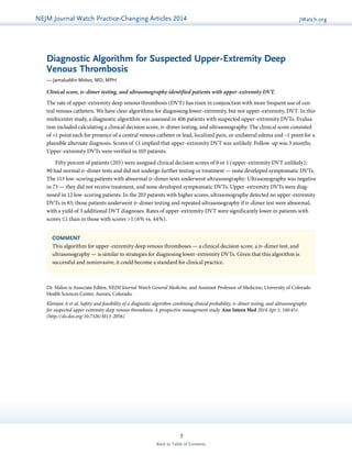 NEJMGu Jioduelrinnea lW Watacthc hU pPdraatcet ice-Changing Articles 2014 JWatch.org 
Diagnostic Algorithm for Suspected Upper-Extremity Deep 
Venous Thrombosis 
— Jamaluddin Moloo, MD, MPH 
Clinical score, d-dimer testing, and ultrasonography identified patients with upper-extremity DVT. 
The rate of upper-extremity deep venous thrombosis (DVT) has risen in conjunction with more frequent use of cen-tral 
venous catheters. We have clear algorithms for diagnosing lower-extremity, but not upper-extremity, DVT. In this 
multicenter study, a diagnostic algorithm was assessed in 406 patients with suspected upper-extremity DVTs. Evalua-tion 
included calculating a clinical decision score, d-dimer testing, and ultrasonography. The clinical score consisted 
of +1 point each for presence of a central venous catheter or lead, localized pain, or unilateral edema and −1 point for a 
plausible alternate diagnosis. Scores of ≤1 implied that upper-extremity DVT was unlikely. Follow-up was 3 months. 
Upper-extremity DVTs were verified in 103 patients. 
Fifty percent of patients (203) were assigned clinical decision scores of 0 or 1 (upper-extremity DVT unlikely); 
90 had normal d-dimer tests and did not undergo further testing or treatment — none developed symptomatic DVTs. 
The 113 low-scoring patients with abnormal d-dimer tests underwent ultrasonography: Ultrasonography was negative 
in 73 — they did not receive treatment, and none developed symptomatic DVTs. Upper-extremity DVTs were diag-nosed 
in 12 low-scoring patients. In the 203 patients with higher scores, ultrasonography detected no upper-extremity 
DVTs in 83; those patients underwent d-dimer testing and repeated ultrasonography if d-dimer test were abnormal, 
with a yield of 3 additional DVT diagnoses. Rates of upper-extremity DVT were significantly lower in patients with 
scores ≤1 than in those with scores >1 (6% vs. 44%). 
COMMENT 
This algorithm for upper-extremity deep venous thromboses — a clinical decision score, a d-dimer test, and 
ultrasonography — is similar to strategies for diagnosing lower-extremity DVTs. Given that this algorithm is 
successful and noninvasive, it could become a standard for clinical practice. 
Dr. Maloo is Associate Editor, NEJM Journal Watch General Medicine, and Assistant Professor of Medicine, University of Colorado 
Health Sciences Center, Aurora, Colorado. 
Kleinjan A et al. Safety and feasibility of a diagnostic algorithm combining clinical probability, d-dimer testing, and ultrasonography 
for suspected upper extremity deep venous thrombosis: A prospective management study. Ann Intern Med 2014 Apr 1; 160:451. 
(http://dx.doi.org/10.7326/M13-2056) 
7 
Back to Table of Contents 
 