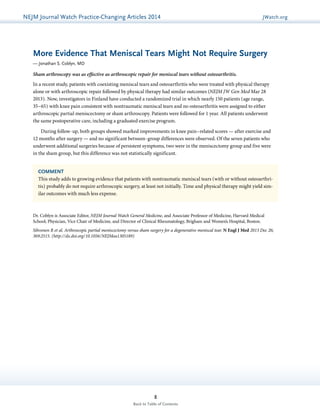 NEJMGu Jiodeulrinnea lW Watachtc Uh pPdraatce tice-Changing Articles 2014 JWatch.org 
More Evidence That Meniscal Tears Might Not Require Surgery 
— Jonathan S. Coblyn, MD 
Sham arthroscopy was as effective as arthroscopic repair for meniscal tears without osteoarthritis. 
In a recent study, patients with coexisting meniscal tears and osteoarthritis who were treated with physical therapy 
alone or with arthroscopic repair followed by physical therapy had similar outcomes (NEJM JW Gen Med Mar 28 
2013). Now, investigators in Finland have conducted a randomized trial in which nearly 150 patients (age range, 
35–65) with knee pain consistent with nontraumatic meniscal tears and no osteoarthritis were assigned to either 
arthroscopic partial meniscectomy or sham arthroscopy. Patients were followed for 1 year. All patients underwent 
the same postoperative care, including a graduated exercise program. 
During follow-up, both groups showed marked improvements in knee pain–related scores — after exercise and 
12 months after surgery — and no significant between-group differences were observed. Of the seven patients who 
underwent additional surgeries because of persistent symptoms, two were in the meniscectomy group and five were 
in the sham group, but this difference was not statistically significant. 
COMMENT 
This study adds to growing evidence that patients with nontraumatic meniscal tears (with or without osteoarthri-tis) 
probably do not require arthroscopic surgery, at least not initially. Time and physical therapy might yield sim-ilar 
outcomes with much less expense. 
Dr. Coblyn is Associate Editor, NEJM Journal Watch General Medicine, and Associate Professor of Medicine, Harvard Medical 
School; Physician, Vice Chair of Medicine, and Director of Clinical Rheumatology, Brigham and Women’s Hospital, Boston. 
Sihvonen R et al. Arthroscopic partial meniscectomy versus sham surgery for a degenerative meniscal tear. N Engl J Med 2013 Dec 26; 
369:2515. (http://dx.doi.org/10.1056/NEJMoa1305189) 
8 
Back to Table of Contents 
 