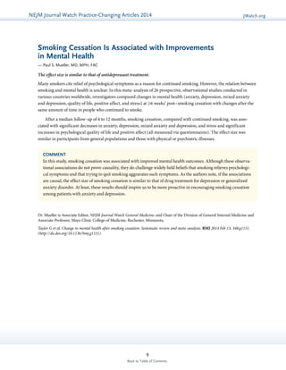 NEJMGu Jioduelrinnea lW Watacthc hU pPdraatcet ice-Changing Articles 2014 JWatch.org 
Smoking Cessation Is Associated with Improvements 
in Mental Health 
— Paul S. Mueller, MD, MPH, FAC 
The effect size is similar to that of antidepressant treatment. 
Many smokers cite relief of psychological symptoms as a reason for continued smoking. However, the relation between 
smoking and mental health is unclear. In this meta-analysis of 26 prospective, observational studies conducted in 
vari­ous 
countries worldwide, investigators compared changes in mental health (anxiety, depression, mixed anxiety 
and depression, quality of life, positive affect, and stress) at ≥6 weeks’ post–smoking cessation with changes after the 
same amount of time in people who continued to smoke. 
After a median follow-up of 6 to 12 months, smoking cessation, compared with continued smoking, was asso­ciated 
with significant decreases in anxiety, depression, mixed anxiety and depression, and stress and significant 
increases in psychological quality of life and positive affect (all measured via questionnaires). The effect size was 
similar in participants from general populations and those with physical or psychiatric illnesses. 
COMMENT 
In this study, smoking cessation was associated with improved mental health outcomes. Although these observa-tional 
associations do not prove causality, they do challenge widely held beliefs that smoking relieves psychologi-cal 
symptoms and that trying to quit smoking aggravates such symptoms. As the authors note, if the associations 
are causal, the effect size of smoking cessation is similar to that of drug treatment for depression or generalized 
anxiety disorder. At least, these results should inspire us to be more proactive in encouraging smoking cessation 
among patients with anxiety and depression. 
Dr. Mueller is Associate Editor, NEJM Journal Watch General Medicine, and Chair of the Division of General Internal Medicine and 
Associate Professor, Mayo Clinic College of Medicine, Rochester, Minnesota. 
Taylor G et al. Change in mental health after smoking cessation: Systematic review and meta-analysis. BMJ 2014 Feb 13; 348:g1151. 
(http://dx.doi.org/10.1136/bmj.g1151) 
9 
Back to Table of Contents 
 