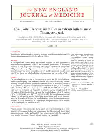 new england
                       The
             journal of medicine
             established in 1812	                     november 11, 2010	                              vol. 363  no. 20




    Romiplostim or Standard of Care in Patients with Immune
                      Thrombocytopenia
          David J. Kuter, M.D., D.Phil., Mathias Rummel, M.D., Ralph Boccia, M.D., B. Gail Macik, M.D.,
       Ingrid Pabinger, M.D., Dominik Selleslag, M.D., Francesco Rodeghiero, M.D., Beng H. Chong, M.D.,
                             Xuena Wang, Ph.D., and Dietmar P. Berger, M.D., Ph.D.*

                                                           A BS T R AC T


Background
Romiplostim, a thrombopoietin mimetic, increases platelet counts in patients with                 From Massachusetts General Hospital,
immune thrombocytopenia, with few adverse effects.                                                Boston (D.J.K.); Klinikum der Justus-­
                                                                                                  Liebig-Universität, Giessen, Germany
                                                                                                  (M.R.); Medizinische Universität Wien, Vi-
Methods                                                                                           enna (I.P.); the Center for Cancer and
In this open-label, 52-week study, we randomly assigned 234 adult patients with                   Blood Disorders, Bethesda, MD (R.B.);
                                                                                                  the University of Virginia, Charlottesville
immune thrombocytopenia, who had not undergone splenectomy, to receive the                        (B.G.M.); Algemeen Ziekenhuis Sint-Jan,
standard of care (77 patients) or weekly subcutaneous injections of romiplostim                   Bruges, Belgium (D.S.); San Bortolo
(157 patients). Primary end points were incidences of treatment failure and splenec-              Hospital, Vicenza, Italy (F.R.); St. George
                                                                                                  Clinical School, University of New South
tomy. Secondary end points included the rate of a platelet response (a platelet count             Wales, Kogarah, Australia (B.H.C.); and
>50×109 per liter at any scheduled visit), safety outcomes, and the quality of life.              Amgen, Thousand Oaks, CA (X.W., D.P.B.).
                                                                                                  Address reprint requests to Dr. Kuter at
                                                                                                  Yawkey 7940, Massachusetts General Hos-
Results                                                                                           pital, 55 Fruit St., Boston, MA 02114, or at
The rate of a platelet response in the romiplostim group was 2.3 times that in the                kuter.david@mgh.harvard.edu.
standard-of-care group (95% confidence interval [CI], 2.0 to 2.6; P<0.001). Patients
                                                                                                  *Additional investigators are listed in the
receiving romiplostim had a significantly lower incidence of treatment failure (18                 Supplementary Appendix, available at
of 157 patients [11%]) than those receiving the standard of care (23 of 77 patients                NEJM.org.
[30%], P<0.001) (odds ratio with romiplostim, 0.31; 95% CI, 0.15 to 0.61). Splenec-
                                                                                                  N Engl J Med 2010;363:1889-99.
tomy also was performed less frequently in patients receiving romiplostim (14 of                  Copyright © 2010 Massachusetts Medical Society.
157 patients [9%]) than in those receiving the standard of care (28 of 77 patients
[36%], P<0.001) (odds ratio, 0.17; 95% CI, 0.08 to 0.35). The romiplostim group had
a lower rate of bleeding events, fewer blood transfusions, and greater improve-
ments in the quality of life than the standard-of-care group. Serious adverse events
occurred in 23% of patients (35 of 154) receiving romiplostim and 37% of patients
(28 of 75) receiving the standard of care.

Conclusions
Patients treated with romiplostim had a higher rate of a platelet response, lower
incidence of treatment failure and splenectomy, less bleeding and fewer blood
transfusions, and a higher quality of life than patients treated with the standard of
care. (Funded by Amgen; ClinicalTrials.gov number, NCT00415532.)



                               n engl j med 363;20  nejm.org  november 11, 2010                                                             1889
                                         The New England Journal of Medicine
            Downloaded from nejm.org on March 19, 2013. For personal use only. No other uses without permission.
                           Copyright © 2010 Massachusetts Medical Society. All rights reserved.
 
