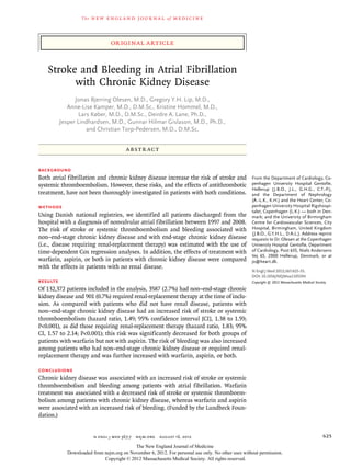 The   n e w e ng l a n d j o u r na l    of   m e dic i n e



                                original article


   Stroke and Bleeding in Atrial Fibrillation
         with Chronic Kidney Disease
                Jonas Bjerring Olesen, M.D., Gregory Y.H. Lip, M.D.,
             Anne-Lise Kamper, M.D., D.M.Sc., Kristine Hommel, M.D.,
                  Lars Køber, M.D., D.M.Sc., Deirdre A. Lane, Ph.D.,
          Jesper Lindhardsen, M.D., Gunnar Hilmar Gislason, M.D., Ph.D.,
                     and Christian Torp-Pedersen, M.D., D.M.Sc.


                                       A BS T R AC T


BACKGROUND
Both atrial fibrillation and chronic kidney disease increase the risk of stroke and                From the Department of Cardiology, Co-
systemic thromboembolism. However, these risks, and the effects of antithrombotic                  penhagen University Hospital Gentofte,
                                                                                                   Hellerup (J.B.O., J.L., G.H.G., C.T.-P.),
treatment, have not been thoroughly investigated in patients with both conditions.                 and the Department of Nephrology
                                                                                                   (A.-L.K., K.H.) and the Heart Center, Co-
METHODS                                                                                            penhagen University Hospital Rigshospi-
                                                                                                   talet, Copenhagen (L.K.) — both in Den-
Using Danish national registries, we identified all patients discharged from the                   mark; and the University of Birmingham
hospital with a diagnosis of nonvalvular atrial fibrillation between 1997 and 2008.                Centre for Cardiovascular Sciences, City
The risk of stroke or systemic thromboembolism and bleeding associated with                        Hospital, Birmingham, United Kingdom
                                                                                                   (J.B.O., G.Y.H.L., D.A.L.). Address reprint
non–end-stage chronic kidney disease and with end-stage chronic kidney disease                     requests to Dr. Olesen at the Copenhagen
(i.e., disease requiring renal-replacement therapy) was estimated with the use of                  University Hospital Gentofte, Department
time-dependent Cox regression analyses. In addition, the effects of treatment with                 of Cardiology, Post 635, Niels Andersens
                                                                                                   Vej 65, 2900 Hellerup, Denmark, or at
warfarin, aspirin, or both in patients with chronic kidney disease were compared                   jo@heart.dk.
with the effects in patients with no renal disease.
                                                                                                   N Engl J Med 2012;367:625-35.
                                                                                                   DOI: 10.1056/NEJMoa1105594
RESULTS                                                                                            Copyright © 2012 Massachusetts Medical Society.

Of 132,372 patients included in the analysis, 3587 (2.7%) had non–end-stage chronic
kidney disease and 901 (0.7%) required renal-replacement therapy at the time of inclu-
sion. As compared with patients who did not have renal disease, patients with
non–end-stage chronic kidney disease had an increased risk of stroke or systemic
thromboembolism (hazard ratio, 1.49; 95% confidence interval [CI], 1.38 to 1.59;
P<0.001), as did those requiring renal-replacement therapy (hazard ratio, 1.83; 95%
CI, 1.57 to 2.14; P<0.001); this risk was significantly decreased for both groups of
patients with warfarin but not with aspirin. The risk of bleeding was also increased
among patients who had non–end-stage chronic kidney disease or required renal-
replacement therapy and was further increased with warfarin, aspirin, or both.

CONCLUSIONS
Chronic kidney disease was associated with an increased risk of stroke or systemic
thromboembolism and bleeding among patients with atrial fibrillation. Warfarin
treatment was associated with a decreased risk of stroke or systemic thromboem-
bolism among patients with chronic kidney disease, whereas warfarin and aspirin
were associated with an increased risk of bleeding. (Funded by the Lundbeck Foun-
dation.)


                         n engl j med 367;7  nejm.org  august 16, 2012                                                                         625
                                          The New England Journal of Medicine
            Downloaded from nejm.org on November 6, 2012. For personal use only. No other uses without permission.
                            Copyright © 2012 Massachusetts Medical Society. All rights reserved.
 