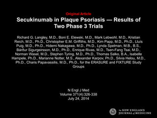Original Article 
Secukinumab in Plaque Psoriasis — Results of 
Two Phase 3 Trials 
Richard G. Langley, M.D., Boni E. Elewski, M.D., Mark Lebwohl, M.D., Kristian 
Reich, M.D., Ph.D., Christopher E.M. Griffiths, M.D., Kim Papp, M.D., Ph.D., Lluís 
Puig, M.D., Ph.D., Hidemi Nakagawa, M.D., Ph.D., Lynda Spelman, M.B., B.S., 
Bárður Sigurgeirsson, M.D., Ph.D., Enrique Rivas, M.D., Tsen-Fang Tsai, M.D., 
Norman Wasel, M.D., Stephen Tyring, M.D., Ph.D., Thomas Salko, B.A., Isabelle 
Hampele, Ph.D., Marianne Notter, M.S., Alexander Karpov, Ph.D., Silvia Helou, M.D., 
Ph.D., Charis Papavassilis, M.D., Ph.D., for the ERASURE and FIXTURE Study 
Groups 
N Engl J Med 
Volume 371(4):326-338 
July 24, 2014 
 