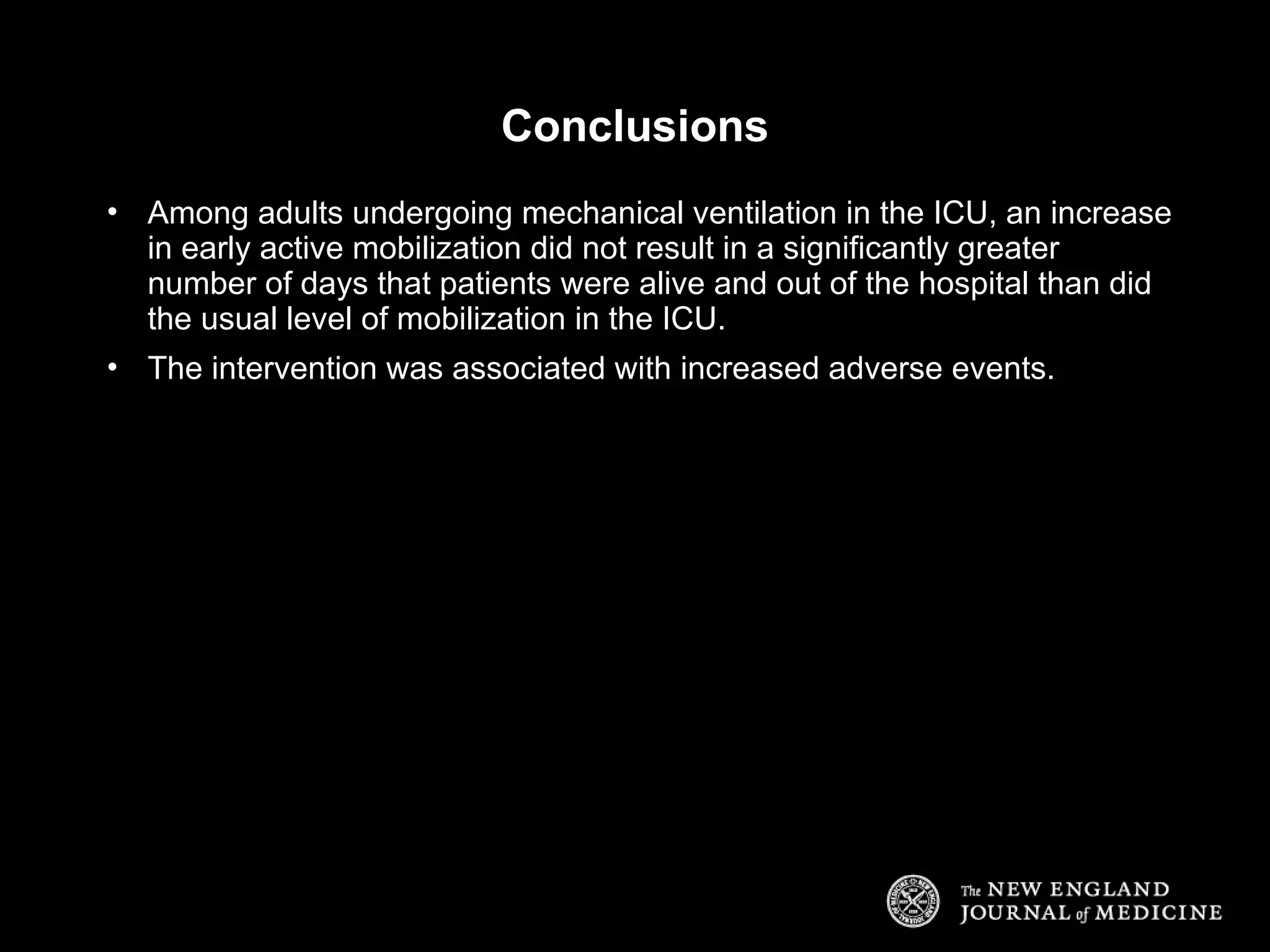 Conclusions
• Among adults undergoing mechanical ventilation in the ICU, an increase
in early active mobilization did not result in a significantly greater
number of days that patients were alive and out of the hospital than did
the usual level of mobilization in the ICU.
• The intervention was associated with increased adverse events.
 