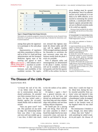 n engl j med 371;24 nejm.org december 11, 2014
PERSPECTIVE
2251
Ebola Vaccine — An Urgent International Priority
among those given the opportuni-
ty to participate in the early phase
2 trials.
Representatives of regulators
and ethics committees in Africa as
well as of the U.S. Food and Drug
Administration and the European
Medicines Agency were at the
meeting and agreed to work
with industry and re-
searchers to acceler-
ate the evaluation,
licensure, and availability of the
candidate vaccines. The regula-
tors stressed that rigorous stan-
dards for clinical safety and effi-
cacy will be applied. Another
WHO-arranged meeting is planned
for November to reevaluate the
next necessary steps once pre-
liminary results from the phase 1
trials are available.
Even if adequate safety and
immunogenicity are demonstrated
in the phase 1 studies, vaccines
will not be available in substan-
tial quantity until the first quarter
of 2015 at the earliest. For that to
occur, funding must be secured
for production. Even if an effective
vaccine can be produced, it is not
likely to be 100% effective, so to
succeed in stemming the current
outbreak, a coordinated effort to
improve capacity and provide clini-
cal care in affected countries needs
to be scaled up urgently.
Disclosure forms provided by the authors
are available with the full text of this article
at NEJM.org.
Dr. Kanapathipillai is an editorial fellow at the
Journal. Other authors are from the World
Health Organization, Geneva.
This article was published on October 7,
2014, at NEJM.org.
1.	 Experimental Ebola vaccines: WHO con-
sultation on Ebola vaccines. Geneva: World
Health Organization, October 1, 2014
(http://who.int/mediacentre/news/
ebola/01-october-2014/en/).
2.	 Stanley DA, Honko AN, Asiedu C, et al.
Chimpanzee adenovirus vaccine generates
acute and durable protective immunity
against Ebolavirus challenge. Nat Med 2014
September 7 (Epub ahead of print).
3.	 Geisbert TW, Geisbert JB, Leung A, et al.
Single-injection vaccine protects nonhuman
primates against infection with Marburg vi-
rus and three species of Ebola virus. J Virol
2009;83:7296-304.
DOI: 10.1056/NEJMp1412166
Copyright © 2014 Massachusetts Medical Society.
T1Group
A
T2 T3 T4 T5
Time of Intervention
X0
0B
0C
0D
X0
0
0
X0
0 0 X
AUTHOR:
FIGURE:
ARTIST:
OLF:Issue date:
AUTHOR, PLEASE NOTE:
Figure has been redrawn and type has been reset.
Please check carefully.
Kanapathipillai
1
mst
10-6-14
Figure 2. Stepped-Wedge Study Design Schematic.
Participants are randomly assigned to receive the intervention at one of several times.
Outcomes in each group are measured at each step. X denotes the intervention, and
0 control treatment.
The Disease of the Little Paper
Suzanne Koven, M.D.
Toward the end of his life,
my father tried to engage
me in conversations about our
shared profession. He presided
over these sessions from an arm-
chair, his legs tucked under a
blanket against the air-condi-
tioned Florida chill to which he’d
retired.
“Seen any great cases?” he’d
ask. This question set my teeth
on edge. Our relationship hadn’t
been easy when I was young,
and even well into middle age as
I was then, it didn’t take much
to fan the embers of my adoles-
cent anger.
I’d explain — again — that I
was a general internist, not a
specialist as he had been, and
derived my professional satisfac-
tion from long and close relation-
ships with patients and not from
making obscure diagnoses.
He would give me a pitying
look and shrug. Then he’d tell
me some anecdote in which I
heard him imply that he was more
resourceful, wiser, and more de-
voted to and beloved by his pa-
tients than I could ever hope to
be. About how, during the war,
he recycled penicillin from pa-
tients’ urine and injected it into
other patients. About how, during
a housekeepers’ strike, he mopped
floors and folded sheets and
towels in the laundry room of
the hospital where he was chief
of staff.
The reminiscence I bristled at
most, though, was about ladies
— always they were “ladies” —
with something he called la mala-
die du petit papier: the disease of
An audio interview
with Dr. Lindsey Baden
is available at NEJM.org
The New England Journal of Medicine
Downloaded from nejm.org on November 12, 2016. For personal use only. No other uses without permission.
Copyright © 2014 Massachusetts Medical Society. All rights reserved.
 